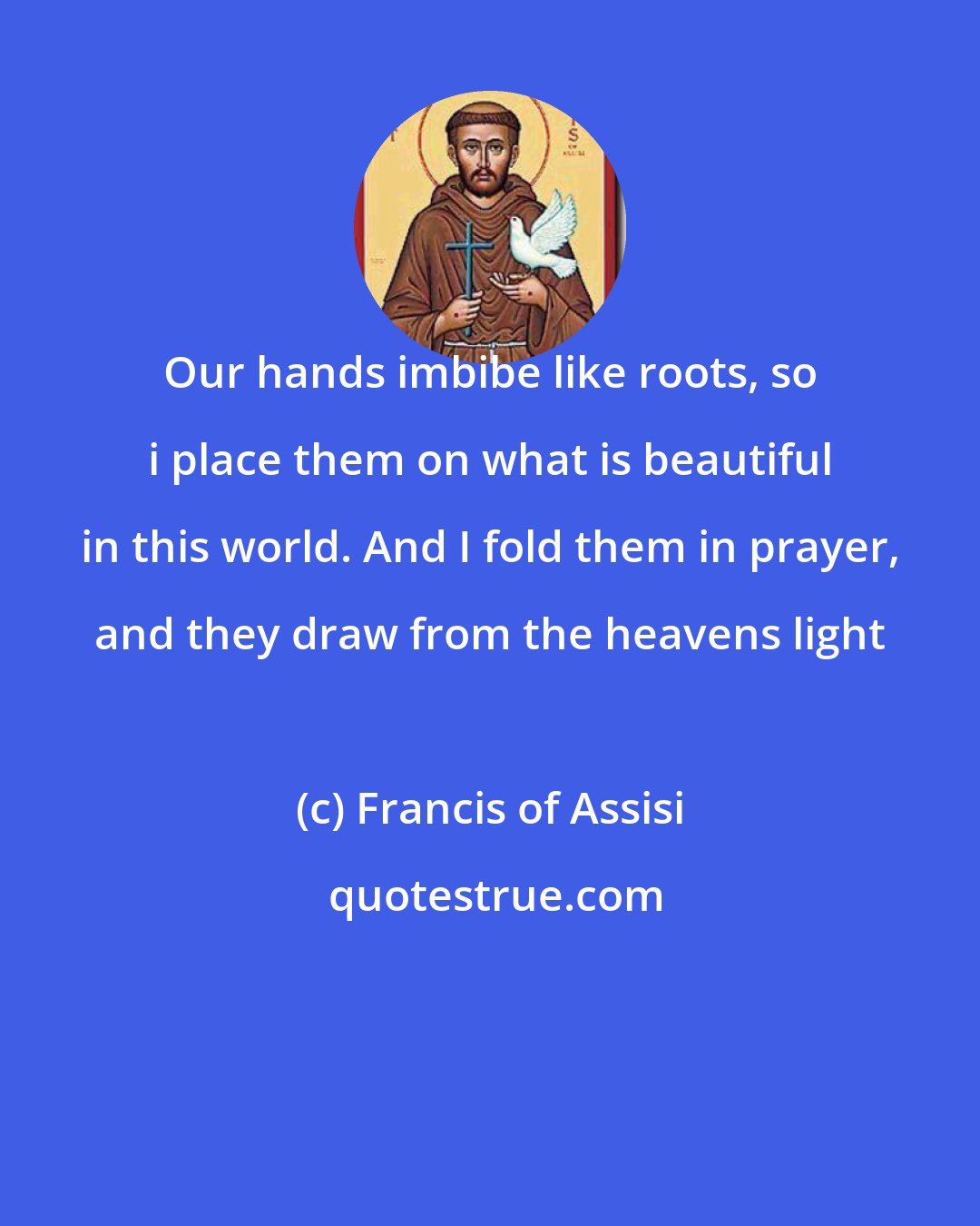 Francis of Assisi: Our hands imbibe like roots, so i place them on what is beautiful in this world. And I fold them in prayer, and they draw from the heavens light