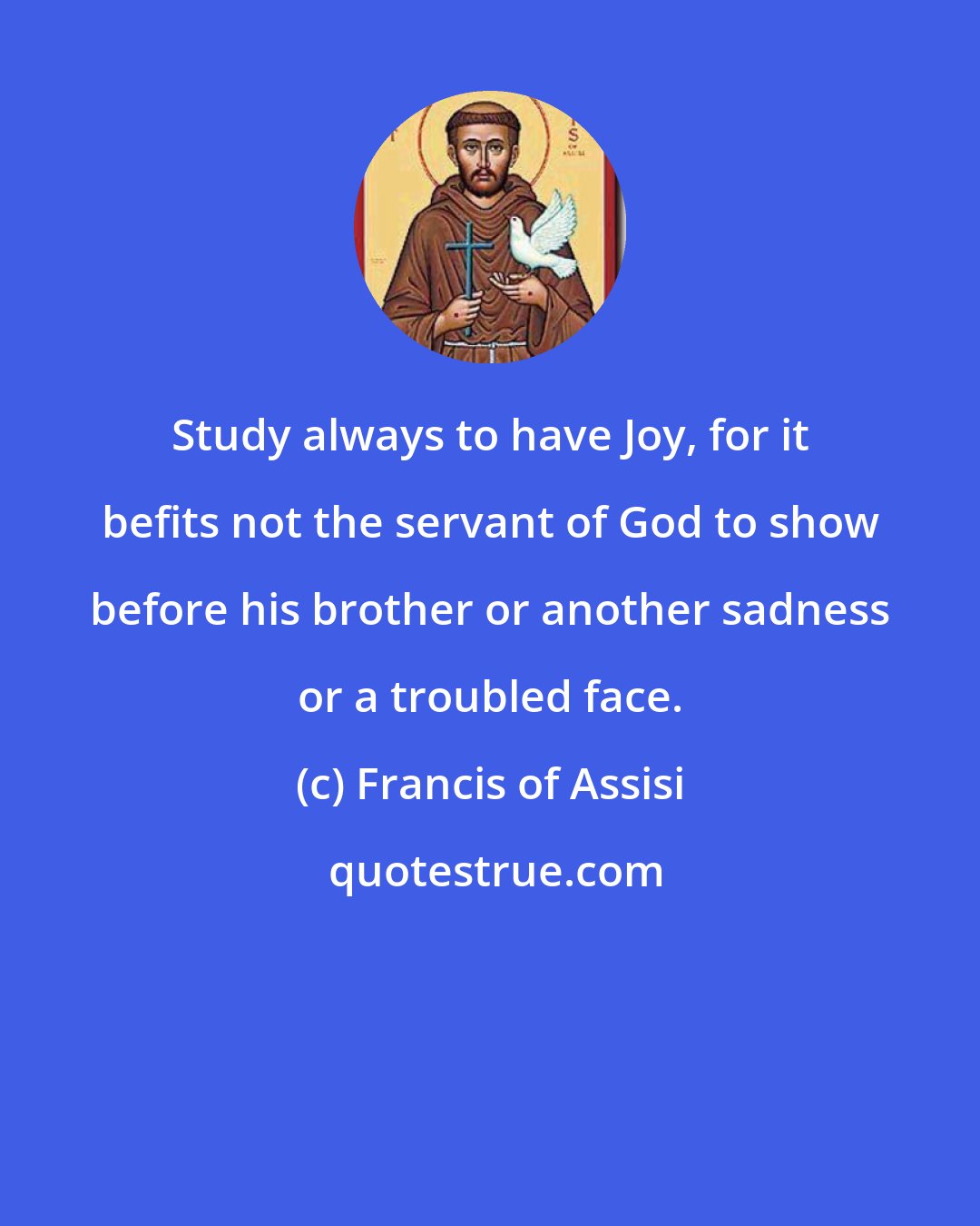 Francis of Assisi: Study always to have Joy, for it befits not the servant of God to show before his brother or another sadness or a troubled face.