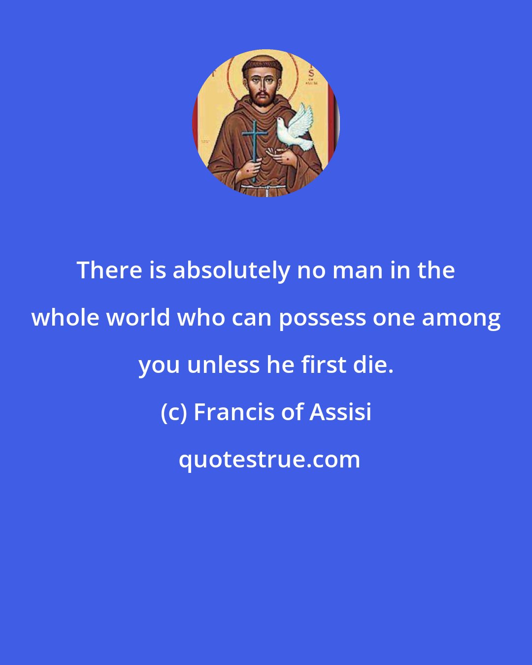 Francis of Assisi: There is absolutely no man in the whole world who can possess one among you unless he first die.