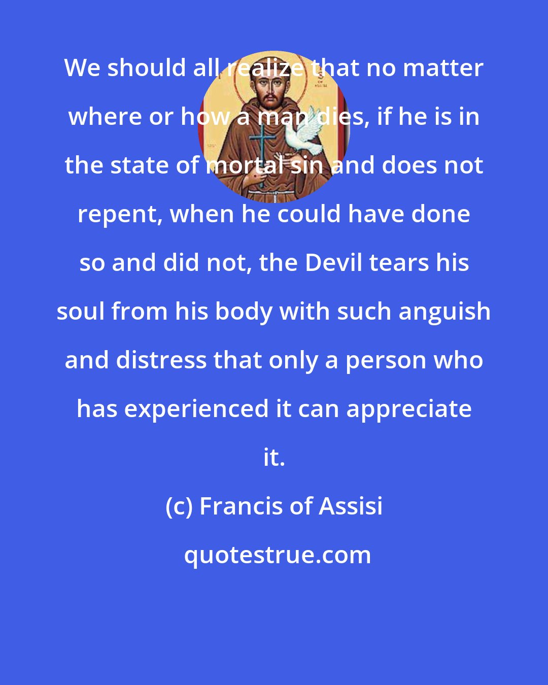 Francis of Assisi: We should all realize that no matter where or how a man dies, if he is in the state of mortal sin and does not repent, when he could have done so and did not, the Devil tears his soul from his body with such anguish and distress that only a person who has experienced it can appreciate it.