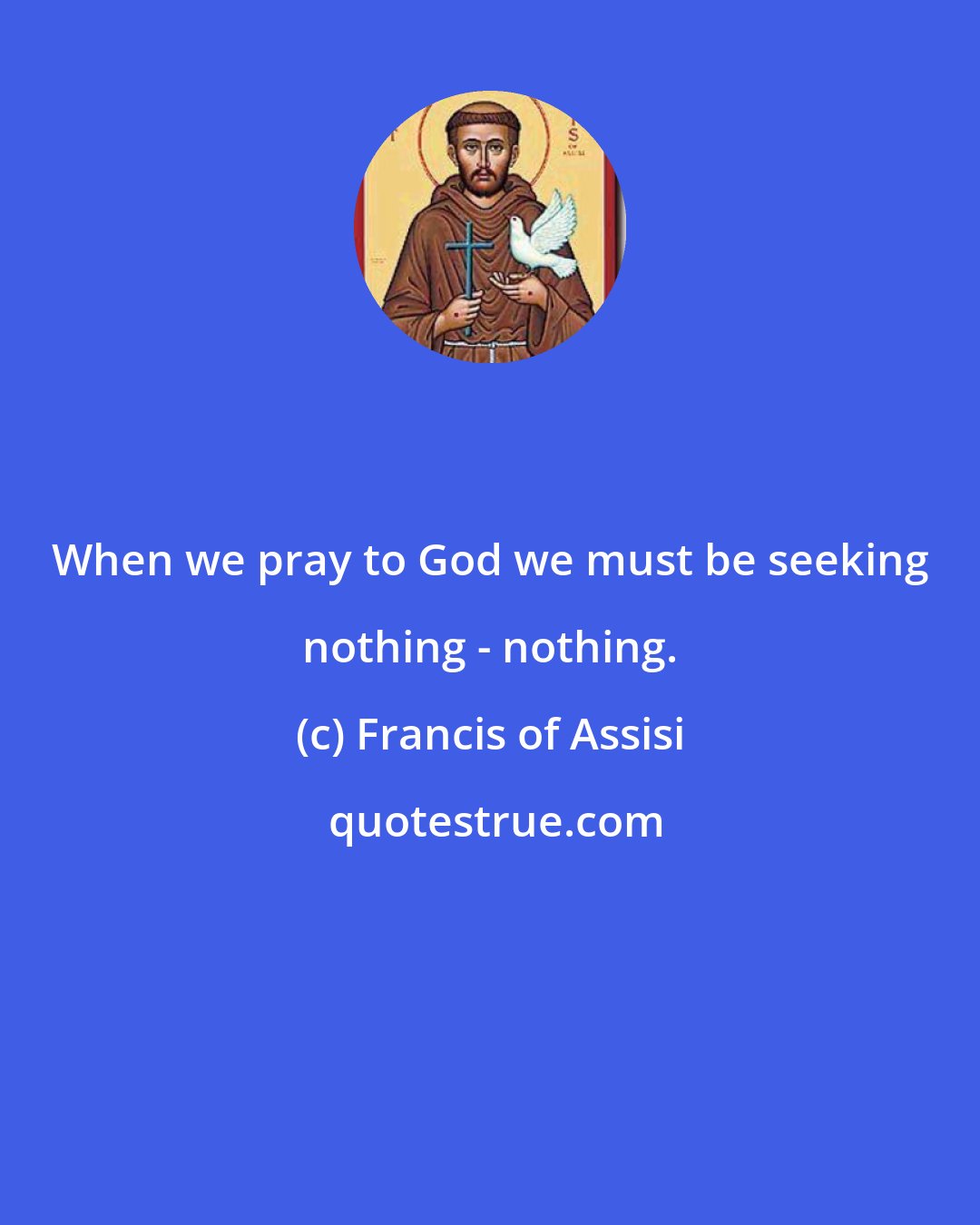 Francis of Assisi: When we pray to God we must be seeking nothing - nothing.