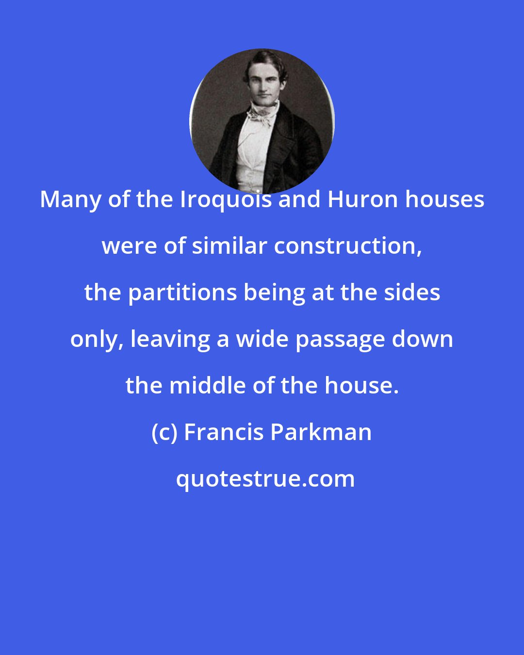 Francis Parkman: Many of the Iroquois and Huron houses were of similar construction, the partitions being at the sides only, leaving a wide passage down the middle of the house.