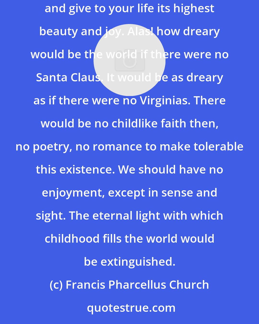 Francis Pharcellus Church: Yes, Virginia, there is a Santa Claus. He exists as certainly as love and generosity and devotion exist, and you know that they abound and give to your life its highest beauty and joy. Alas! how dreary would be the world if there were no Santa Claus. It would be as dreary as if there were no Virginias. There would be no childlike faith then, no poetry, no romance to make tolerable this existence. We should have no enjoyment, except in sense and sight. The eternal light with which childhood fills the world would be extinguished.