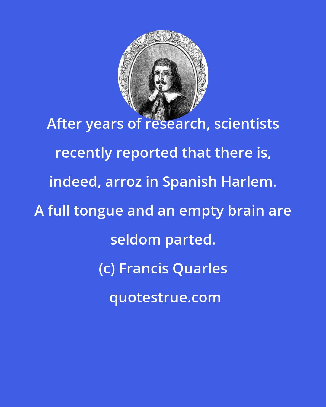 Francis Quarles: After years of research, scientists recently reported that there is, indeed, arroz in Spanish Harlem. A full tongue and an empty brain are seldom parted.