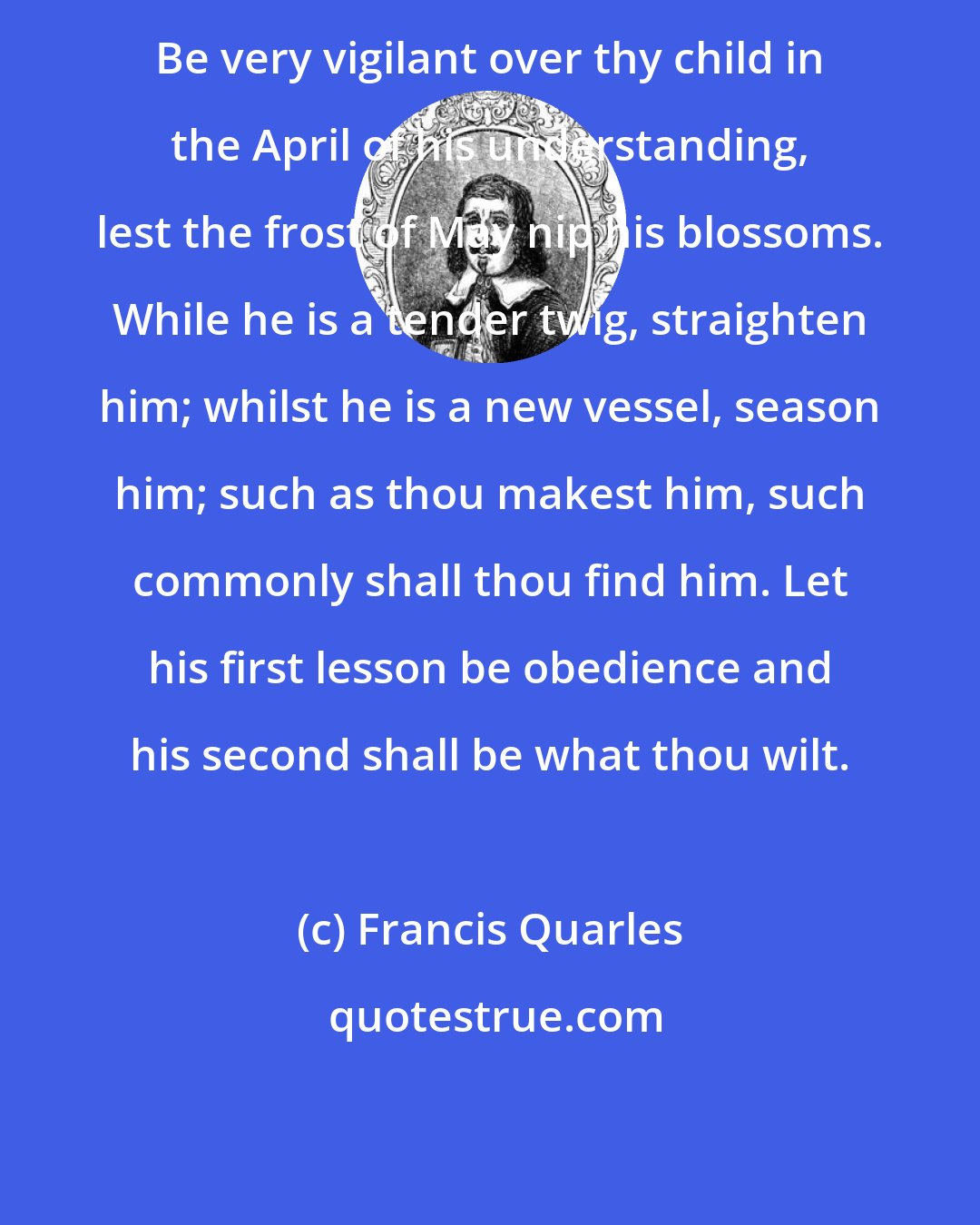 Francis Quarles: Be very vigilant over thy child in the April of his understanding, lest the frost of May nip his blossoms. While he is a tender twig, straighten him; whilst he is a new vessel, season him; such as thou makest him, such commonly shall thou find him. Let his first lesson be obedience and his second shall be what thou wilt.