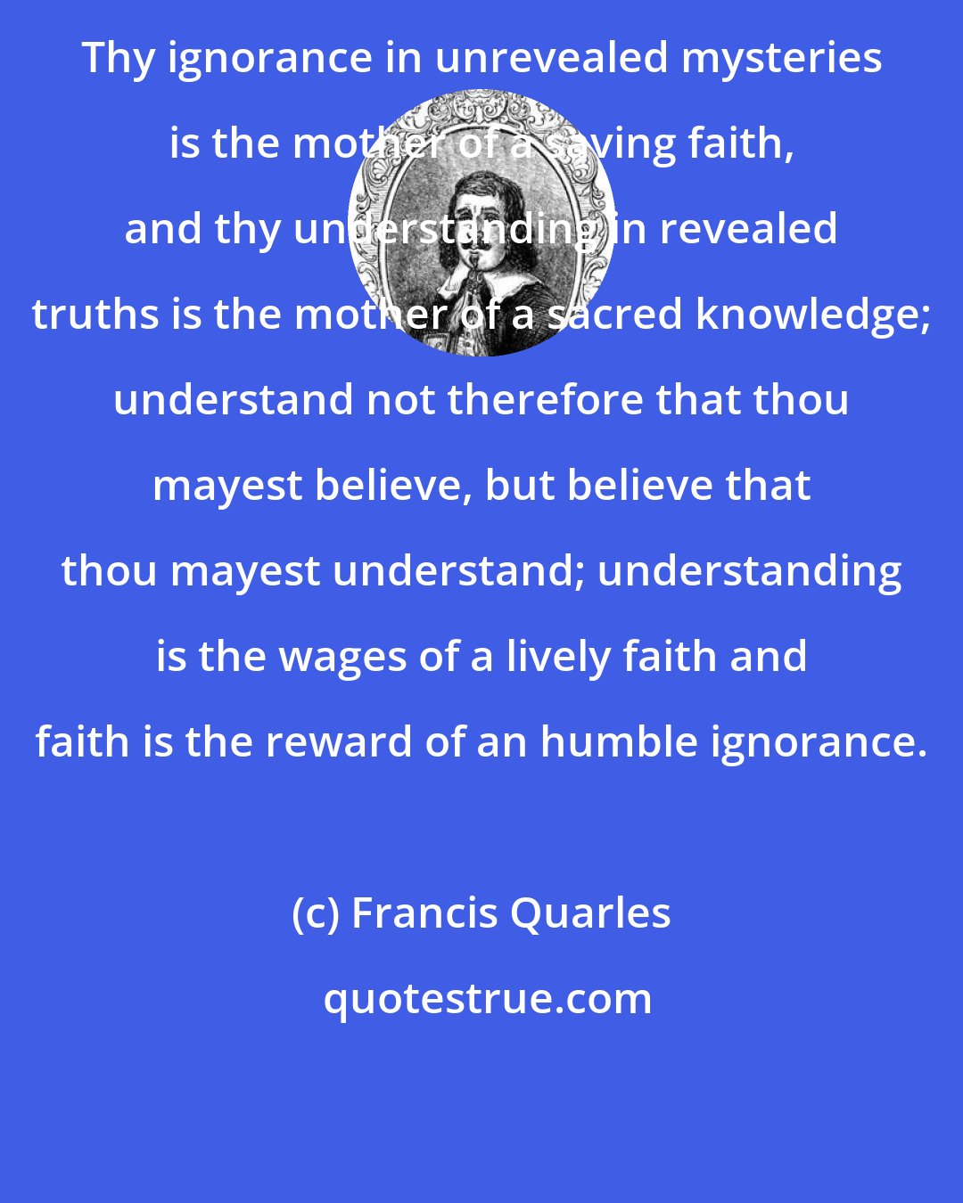 Francis Quarles: Thy ignorance in unrevealed mysteries is the mother of a saving faith, and thy understanding in revealed truths is the mother of a sacred knowledge; understand not therefore that thou mayest believe, but believe that thou mayest understand; understanding is the wages of a lively faith and faith is the reward of an humble ignorance.