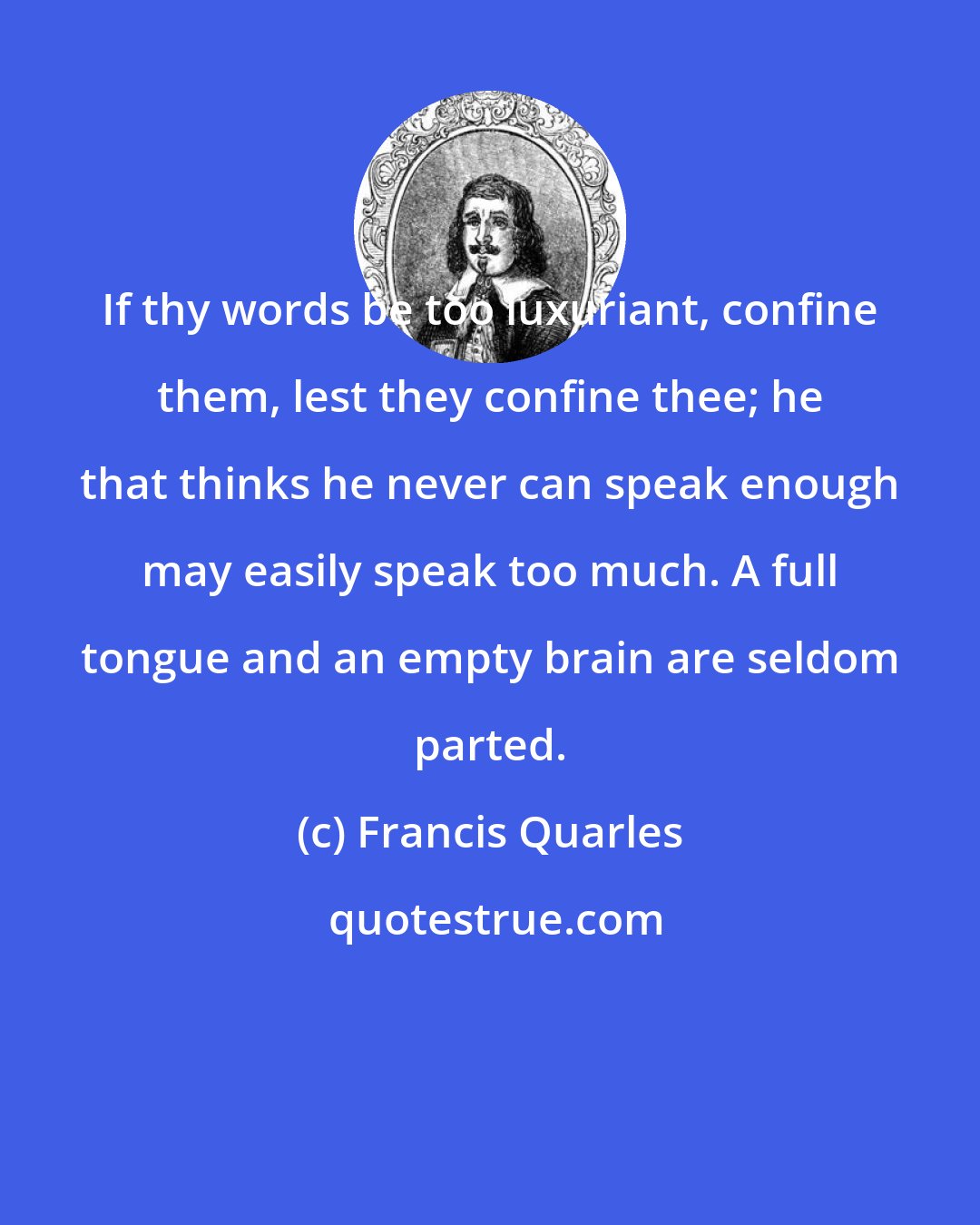 Francis Quarles: If thy words be too luxuriant, confine them, lest they confine thee; he that thinks he never can speak enough may easily speak too much. A full tongue and an empty brain are seldom parted.