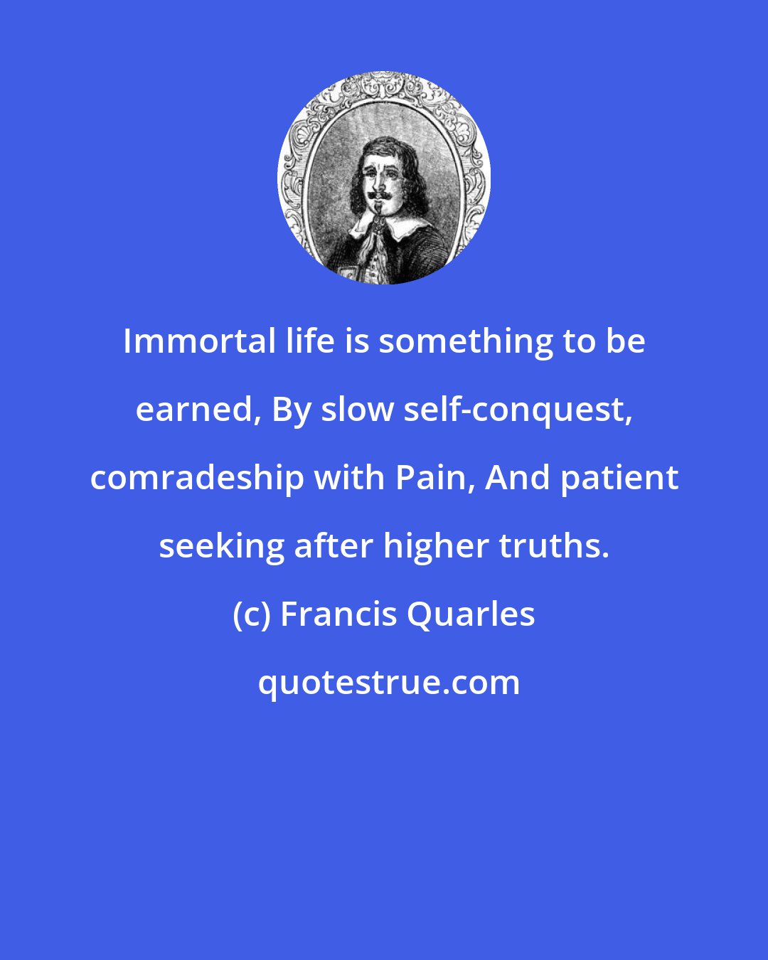 Francis Quarles: Immortal life is something to be earned, By slow self-conquest, comradeship with Pain, And patient seeking after higher truths.