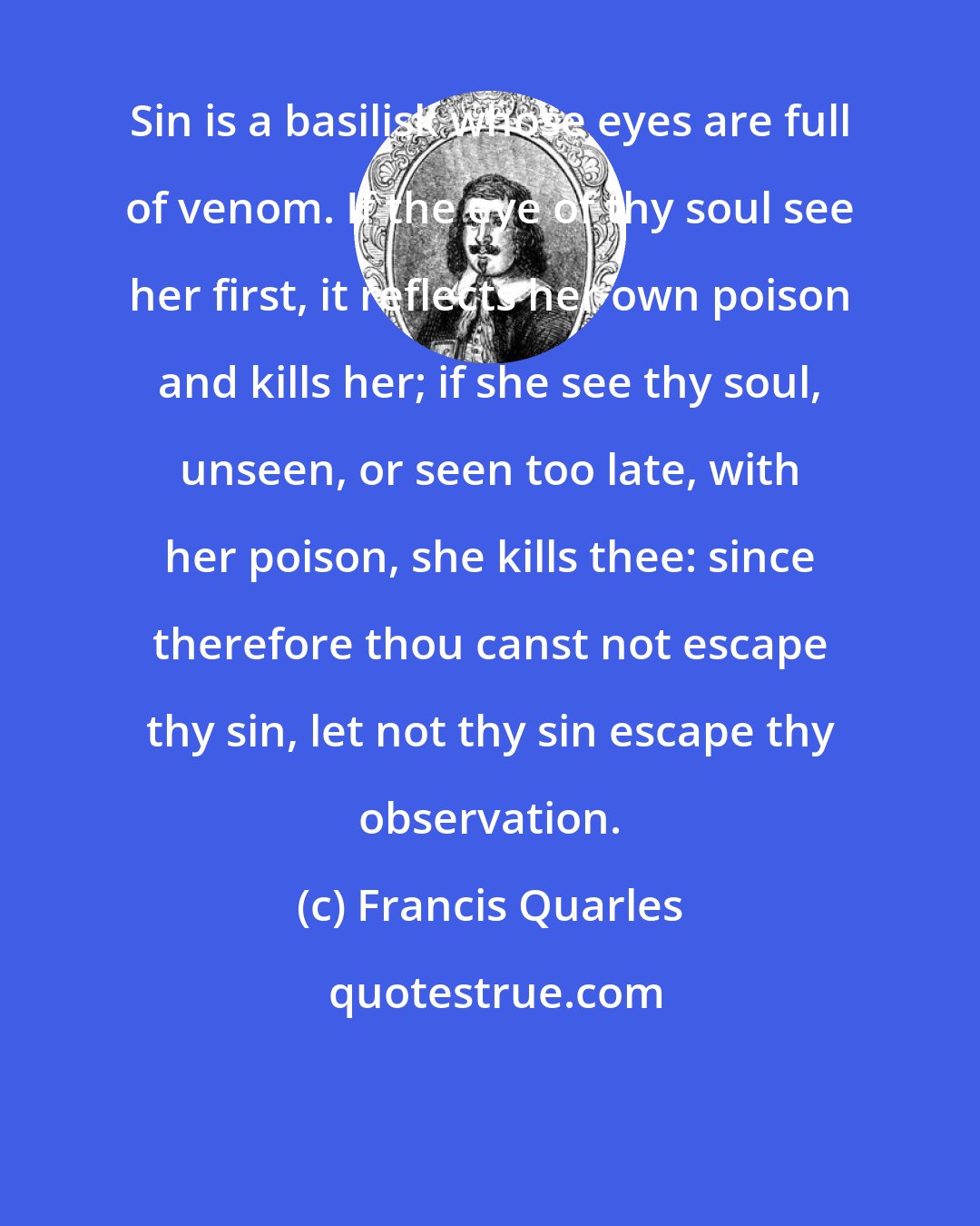 Francis Quarles: Sin is a basilisk whose eyes are full of venom. If the eye of thy soul see her first, it reflects her own poison and kills her; if she see thy soul, unseen, or seen too late, with her poison, she kills thee: since therefore thou canst not escape thy sin, let not thy sin escape thy observation.