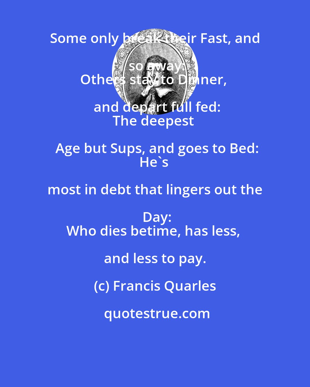 Francis Quarles: Some only break their Fast, and so away:
Others stay to Dinner, and depart full fed:
The deepest Age but Sups, and goes to Bed:
He's most in debt that lingers out the Day:
Who dies betime, has less, and less to pay.