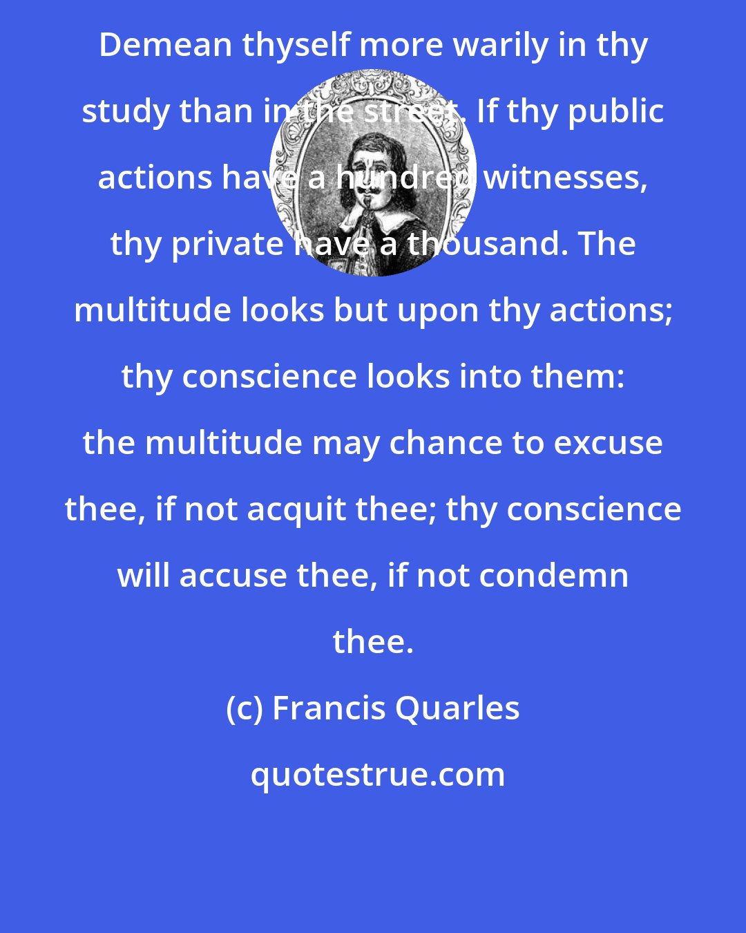 Francis Quarles: Demean thyself more warily in thy study than in the street. If thy public actions have a hundred witnesses, thy private have a thousand. The multitude looks but upon thy actions; thy conscience looks into them: the multitude may chance to excuse thee, if not acquit thee; thy conscience will accuse thee, if not condemn thee.