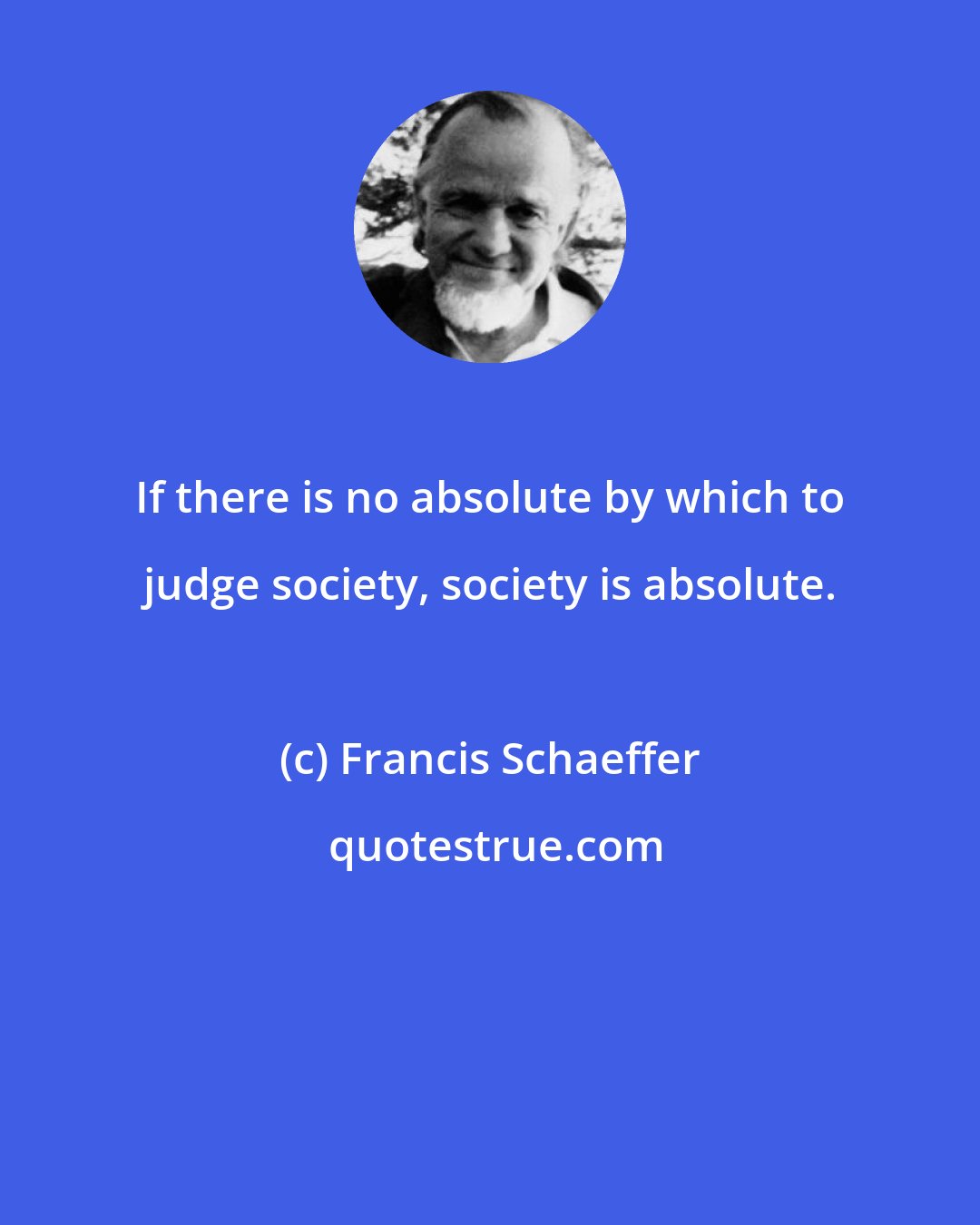 Francis Schaeffer: If there is no absolute by which to judge society, society is absolute.