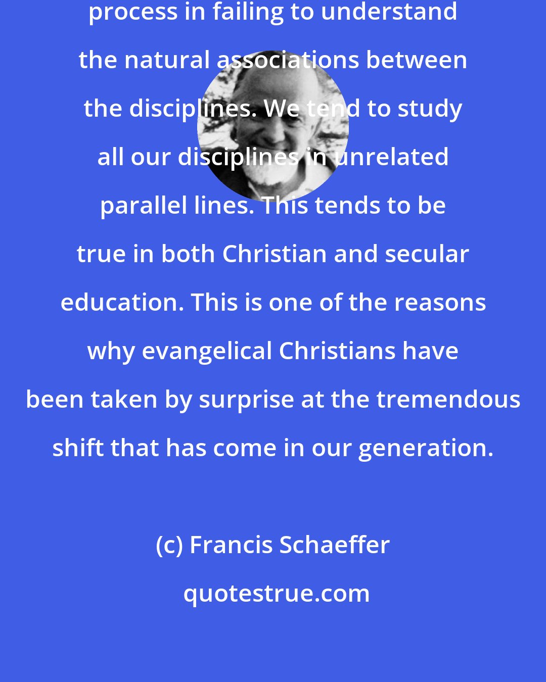 Francis Schaeffer: Today we have a weakness in our education process in failing to understand the natural associations between the disciplines. We tend to study all our disciplines in unrelated parallel lines. This tends to be true in both Christian and secular education. This is one of the reasons why evangelical Christians have been taken by surprise at the tremendous shift that has come in our generation.