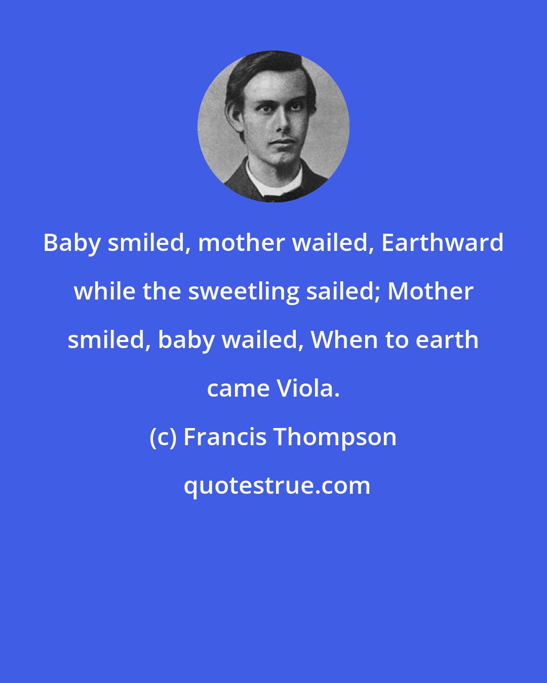Francis Thompson: Baby smiled, mother wailed, Earthward while the sweetling sailed; Mother smiled, baby wailed, When to earth came Viola.