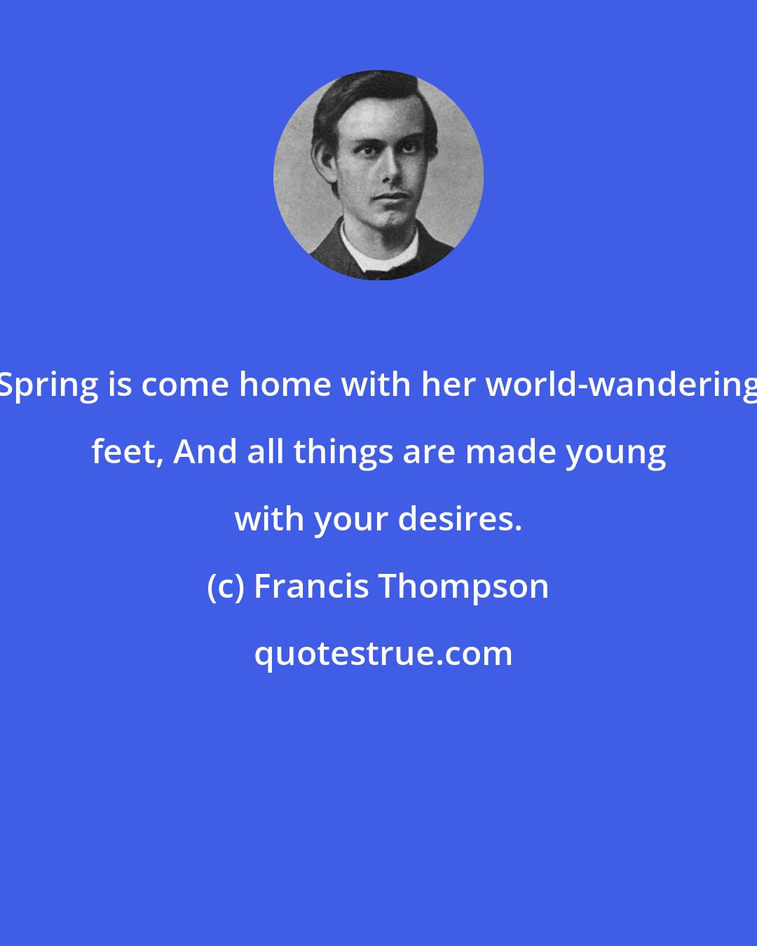 Francis Thompson: Spring is come home with her world-wandering feet, And all things are made young with your desires.
