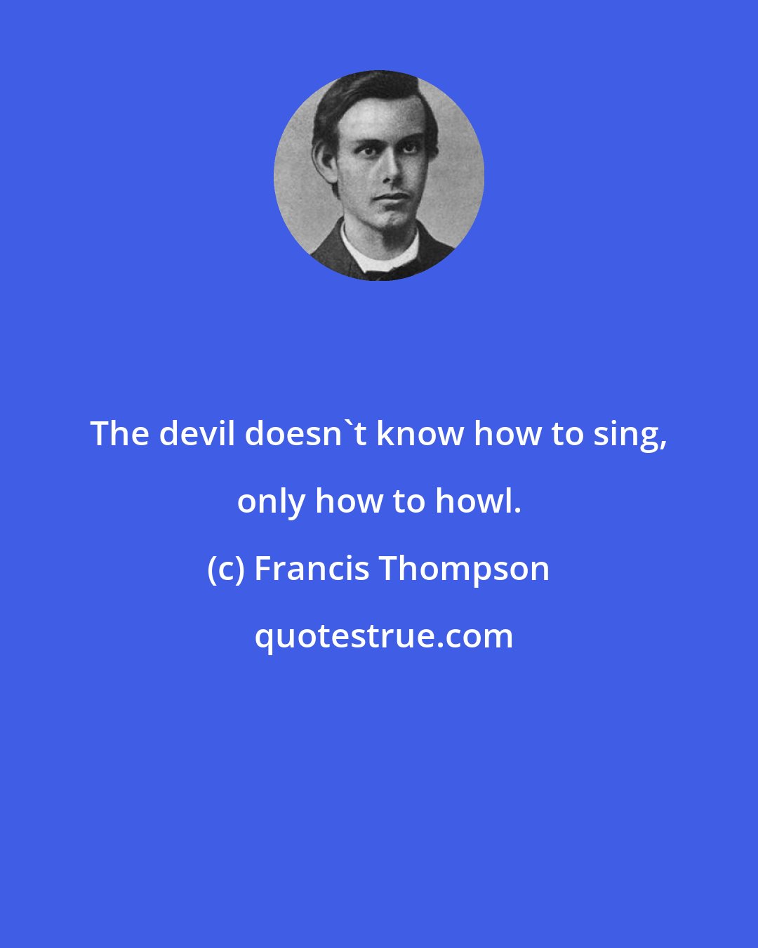 Francis Thompson: The devil doesn't know how to sing, only how to howl.