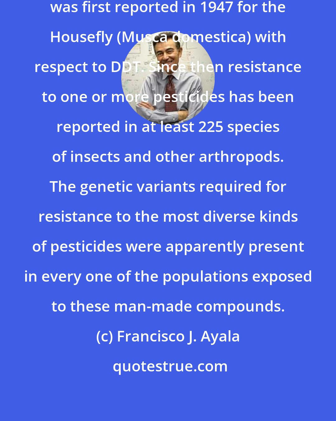 Francisco J. Ayala: Insect resistance to a pesticide was first reported in 1947 for the Housefly (Musca domestica) with respect to DDT. Since then resistance to one or more pesticides has been reported in at least 225 species of insects and other arthropods. The genetic variants required for resistance to the most diverse kinds of pesticides were apparently present in every one of the populations exposed to these man-made compounds.