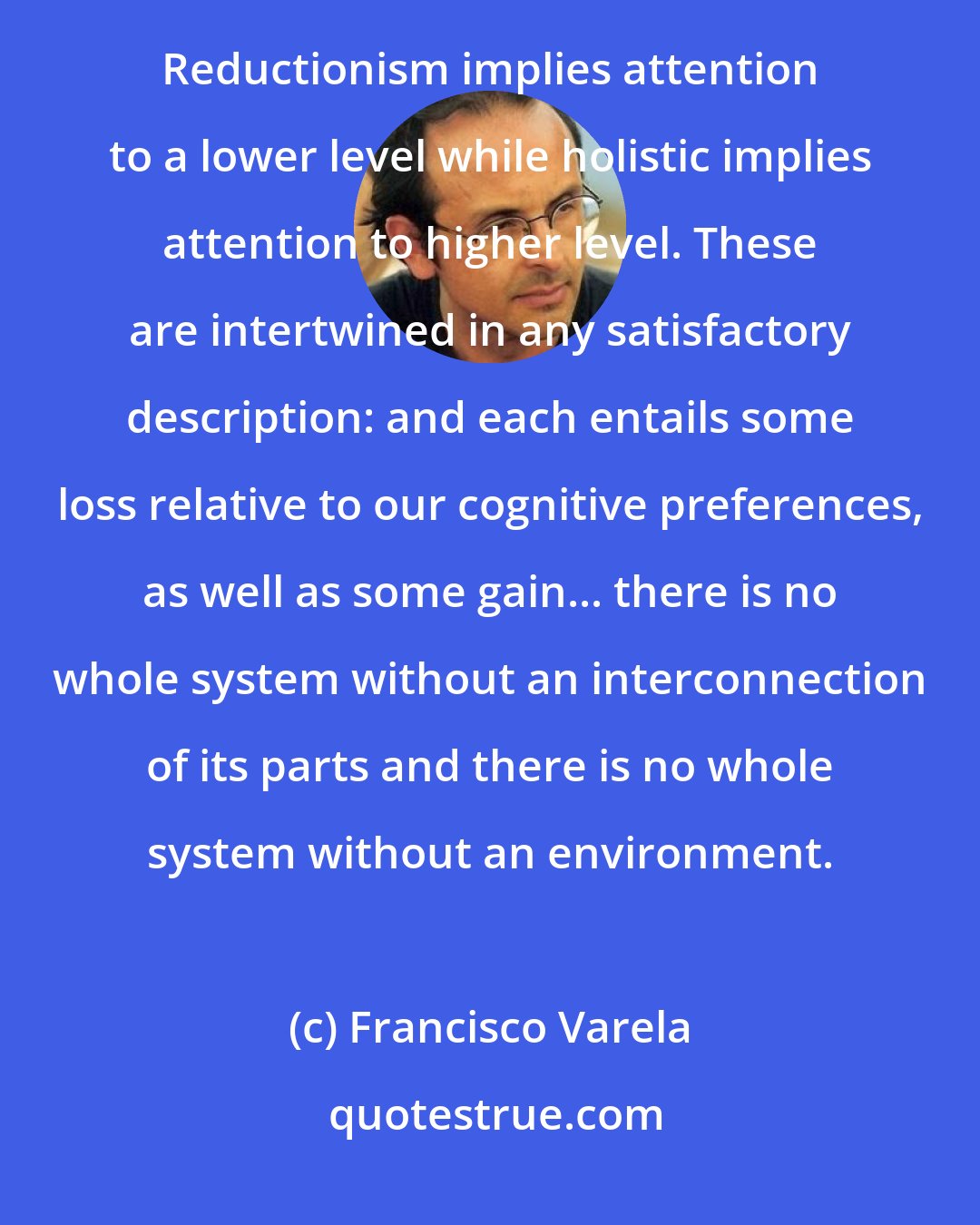 Francisco Varela: There is a strong current in contemporary culture advocating ' holistic ' views as some sort of cure-all... Reductionism implies attention to a lower level while holistic implies attention to higher level. These are intertwined in any satisfactory description: and each entails some loss relative to our cognitive preferences, as well as some gain... there is no whole system without an interconnection of its parts and there is no whole system without an environment.
