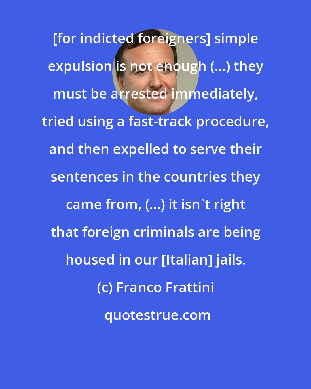 Franco Frattini: [for indicted foreigners] simple expulsion is not enough (...) they must be arrested immediately, tried using a fast-track procedure, and then expelled to serve their sentences in the countries they came from, (...) it isn't right that foreign criminals are being housed in our [Italian] jails.