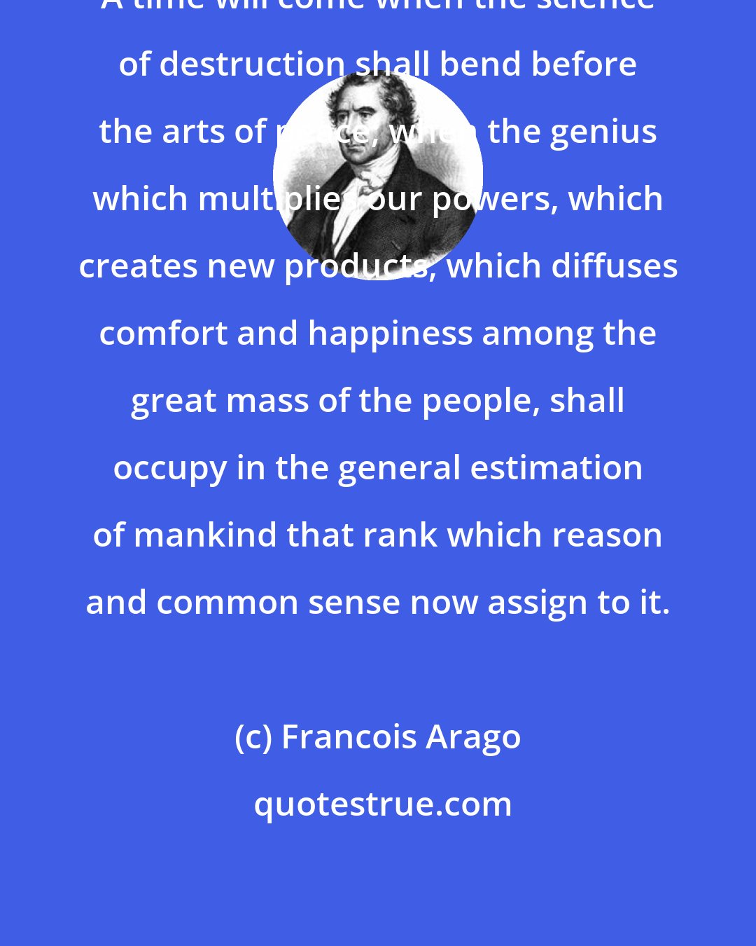 Francois Arago: A time will come when the science of destruction shall bend before the arts of peace; when the genius which multiplies our powers, which creates new products, which diffuses comfort and happiness among the great mass of the people, shall occupy in the general estimation of mankind that rank which reason and common sense now assign to it.