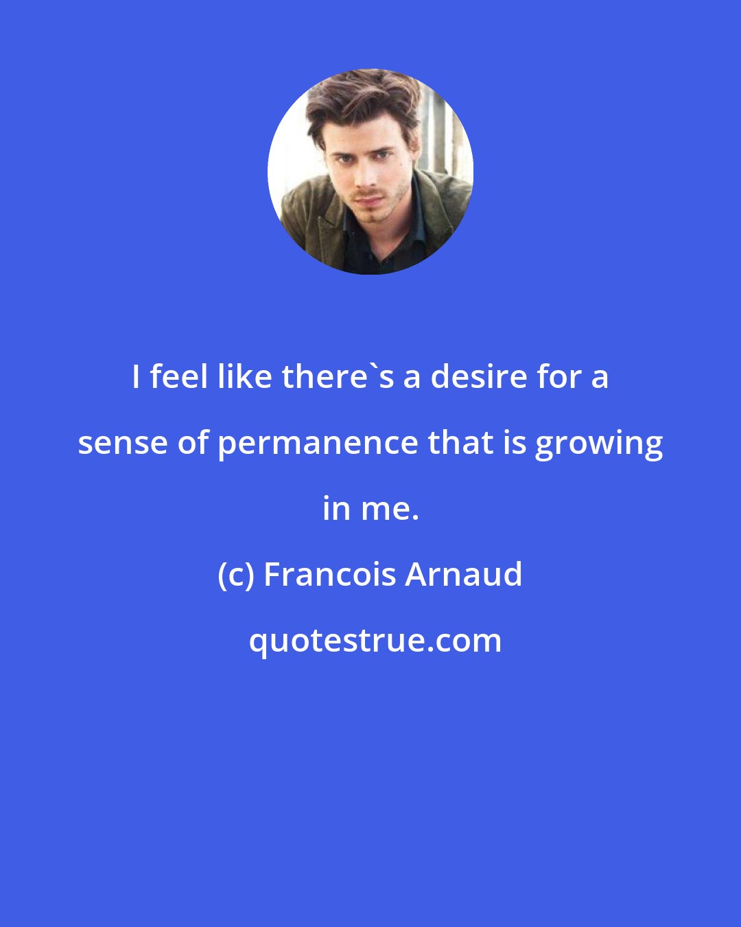 Francois Arnaud: I feel like there's a desire for a sense of permanence that is growing in me.