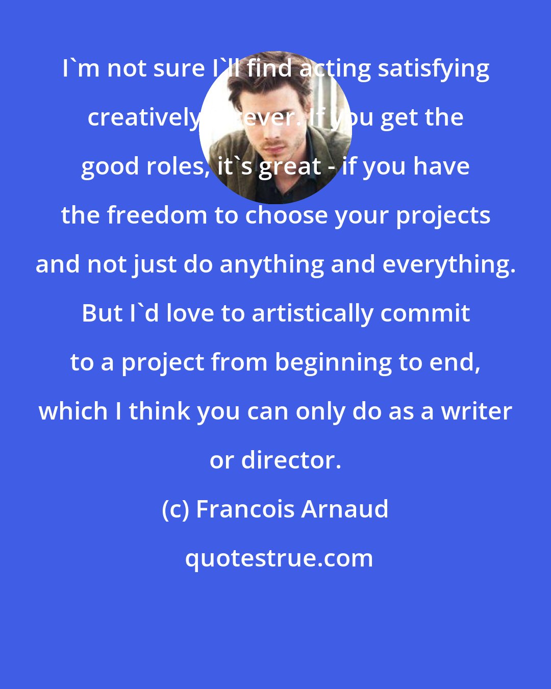 Francois Arnaud: I'm not sure I'll find acting satisfying creatively forever. If you get the good roles, it's great - if you have the freedom to choose your projects and not just do anything and everything. But I'd love to artistically commit to a project from beginning to end, which I think you can only do as a writer or director.