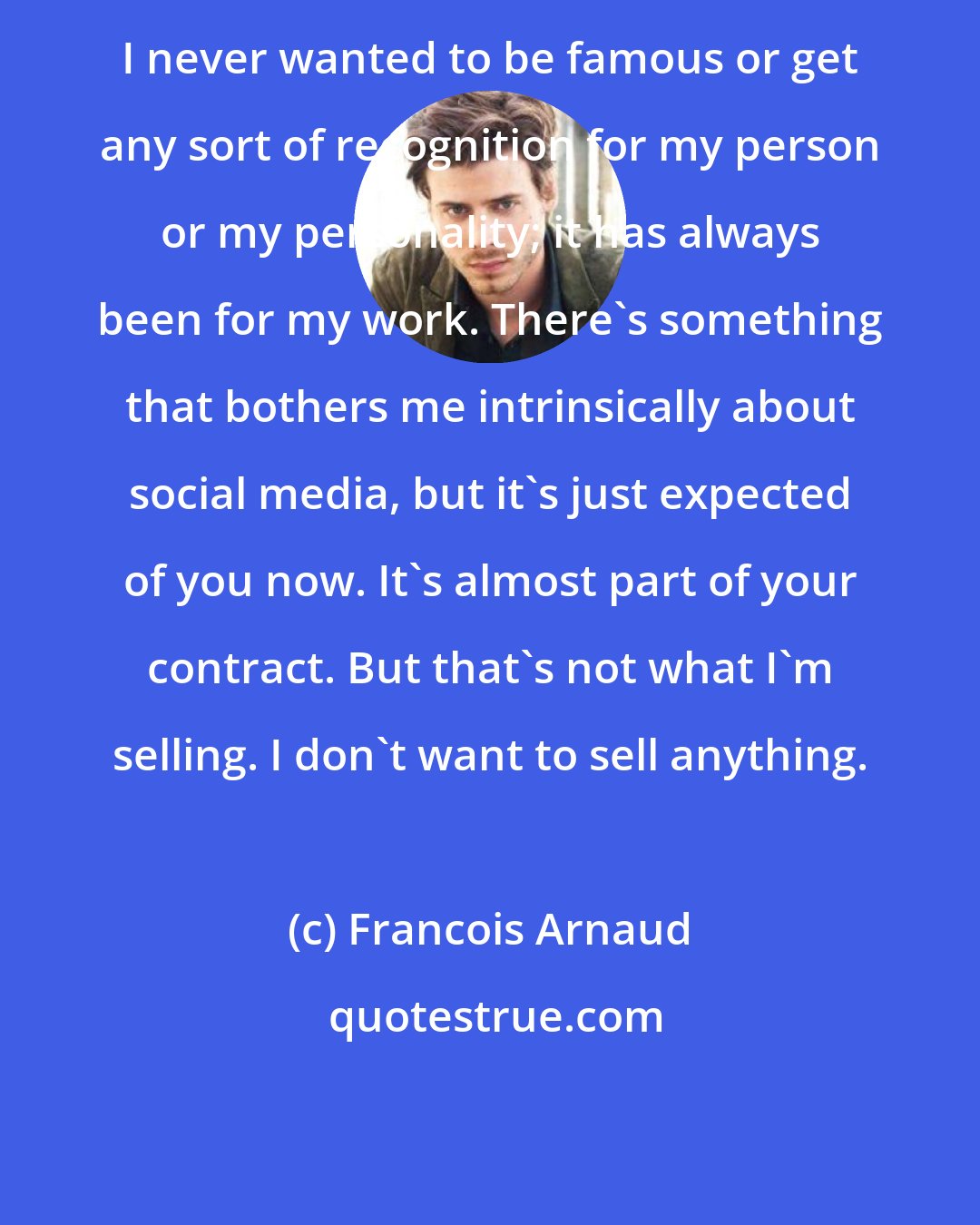 Francois Arnaud: I never wanted to be famous or get any sort of recognition for my person or my personality; it has always been for my work. There's something that bothers me intrinsically about social media, but it's just expected of you now. It's almost part of your contract. But that's not what I'm selling. I don't want to sell anything.