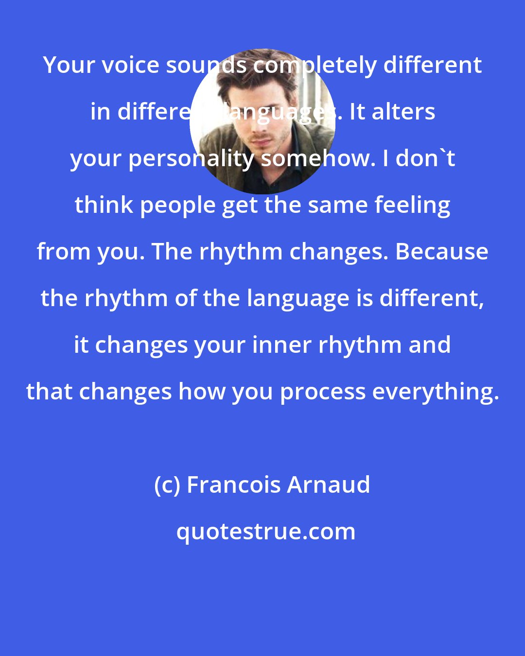 Francois Arnaud: Your voice sounds completely different in different languages. It alters your personality somehow. I don't think people get the same feeling from you. The rhythm changes. Because the rhythm of the language is different, it changes your inner rhythm and that changes how you process everything.