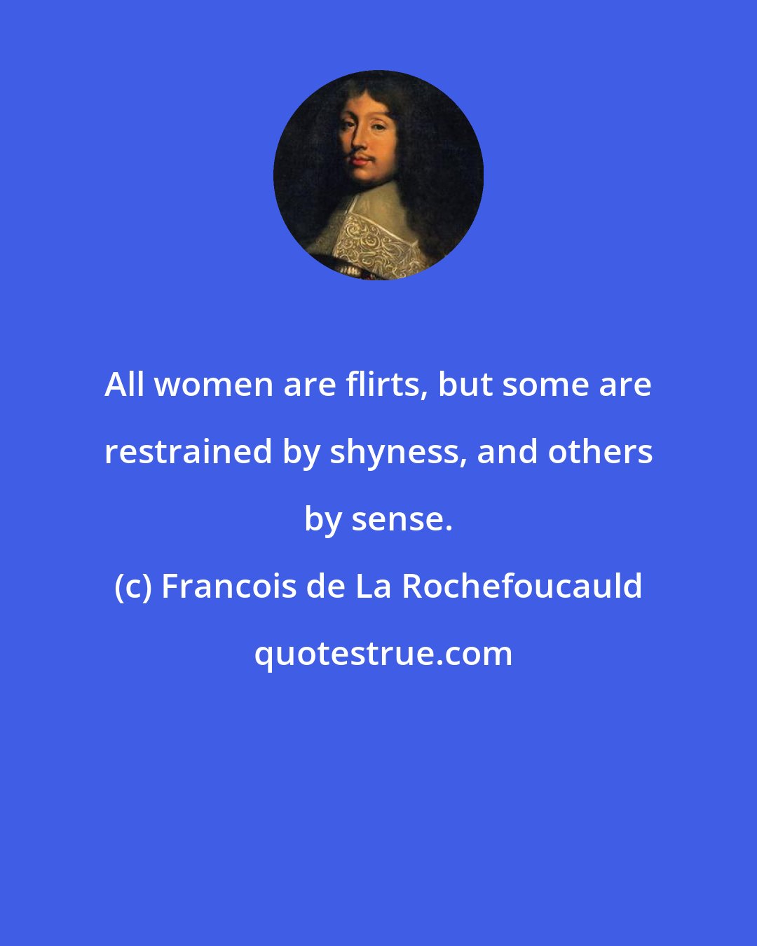 Francois de La Rochefoucauld: All women are flirts, but some are restrained by shyness, and others by sense.