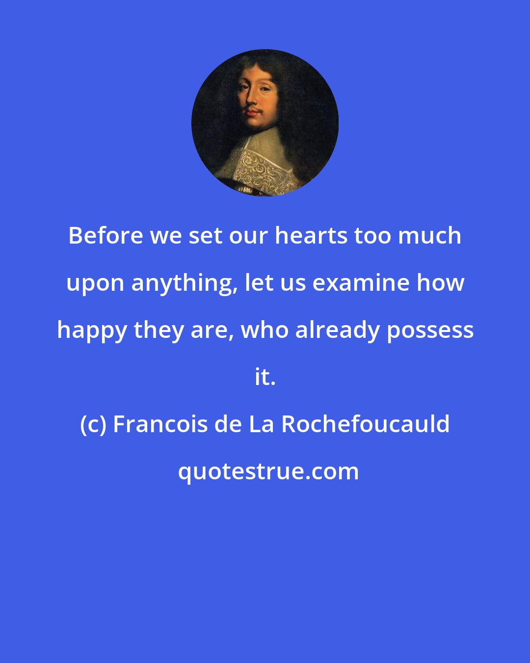 Francois de La Rochefoucauld: Before we set our hearts too much upon anything, let us examine how happy they are, who already possess it.