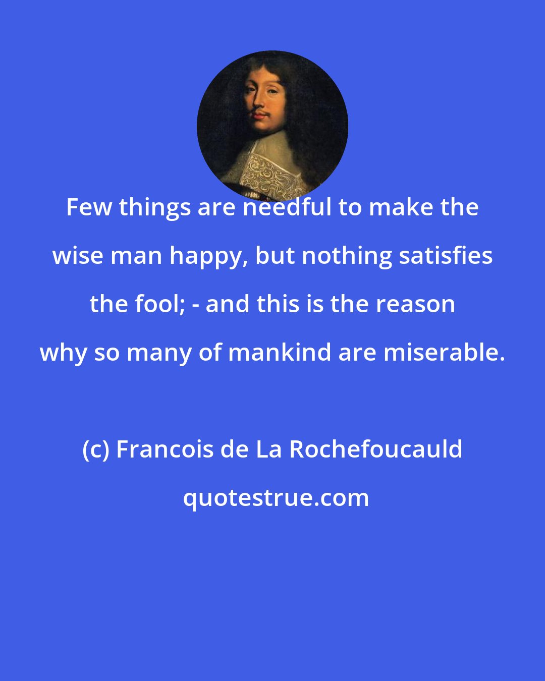 Francois de La Rochefoucauld: Few things are needful to make the wise man happy, but nothing satisfies the fool; - and this is the reason why so many of mankind are miserable.