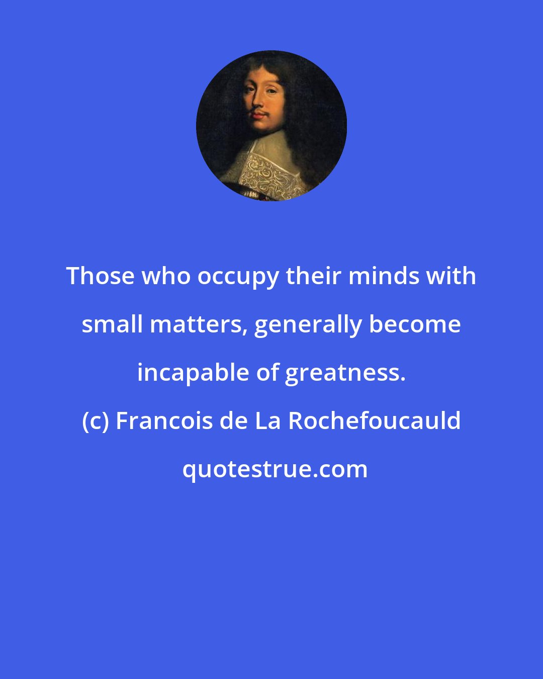 Francois de La Rochefoucauld: Those who occupy their minds with small matters, generally become incapable of greatness.