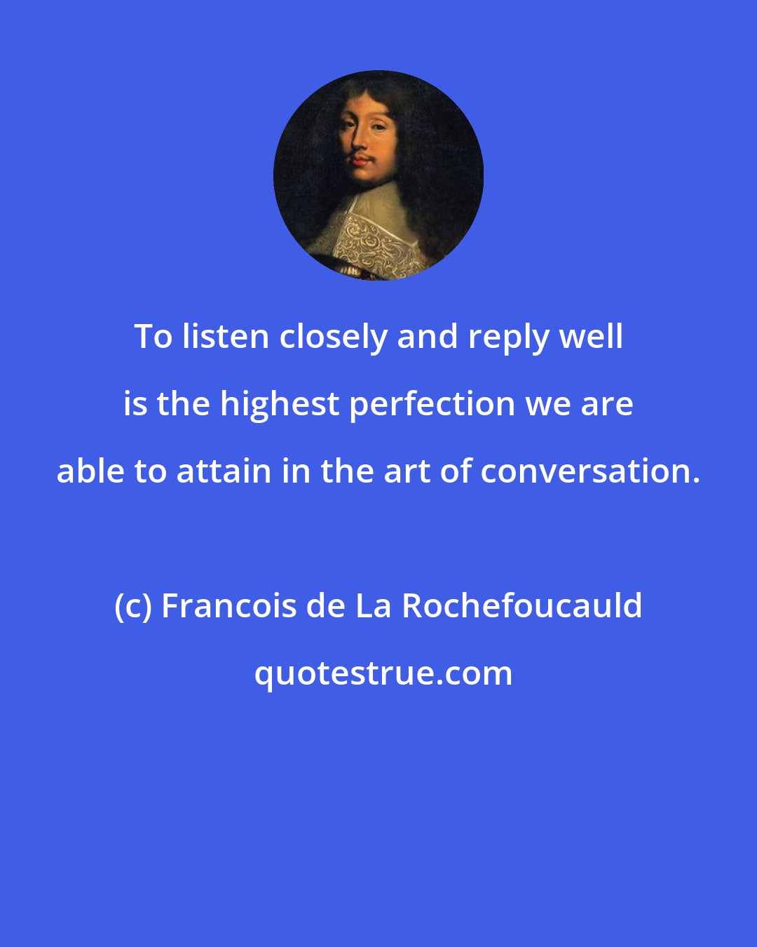 Francois de La Rochefoucauld: To listen closely and reply well is the highest perfection we are able to attain in the art of conversation.