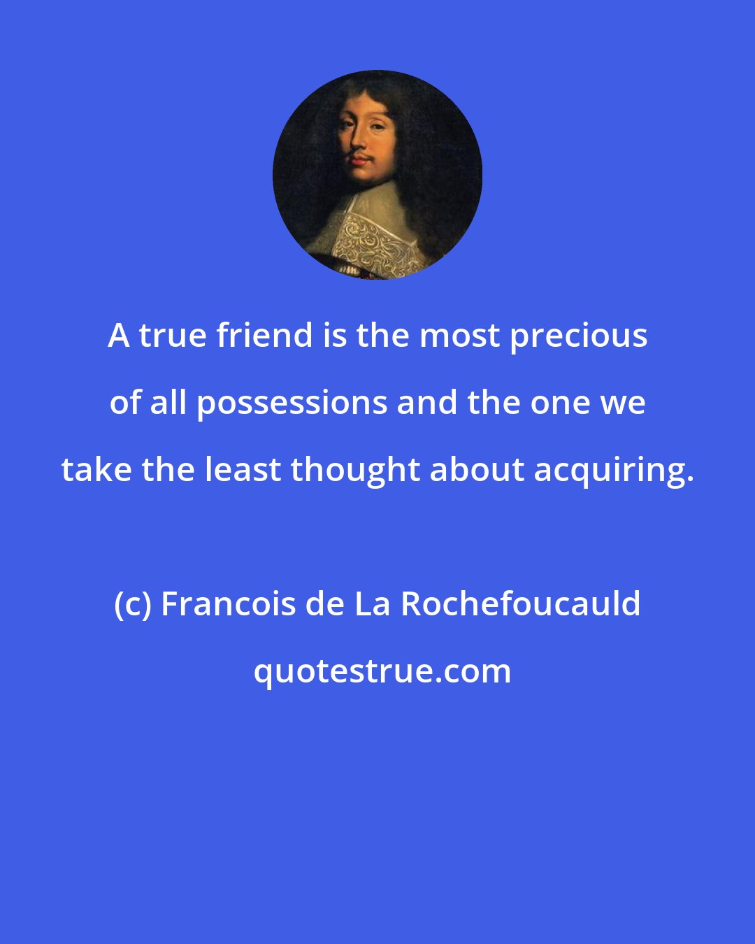Francois de La Rochefoucauld: A true friend is the most precious of all possessions and the one we take the least thought about acquiring.