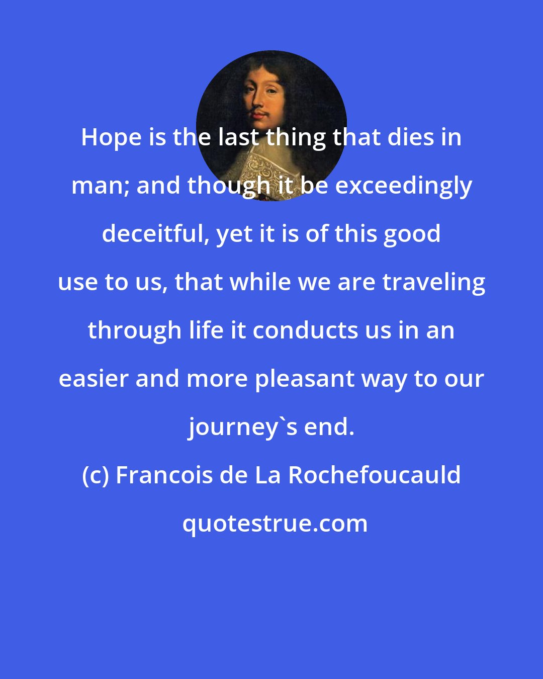 Francois de La Rochefoucauld: Hope is the last thing that dies in man; and though it be exceedingly deceitful, yet it is of this good use to us, that while we are traveling through life it conducts us in an easier and more pleasant way to our journey's end.