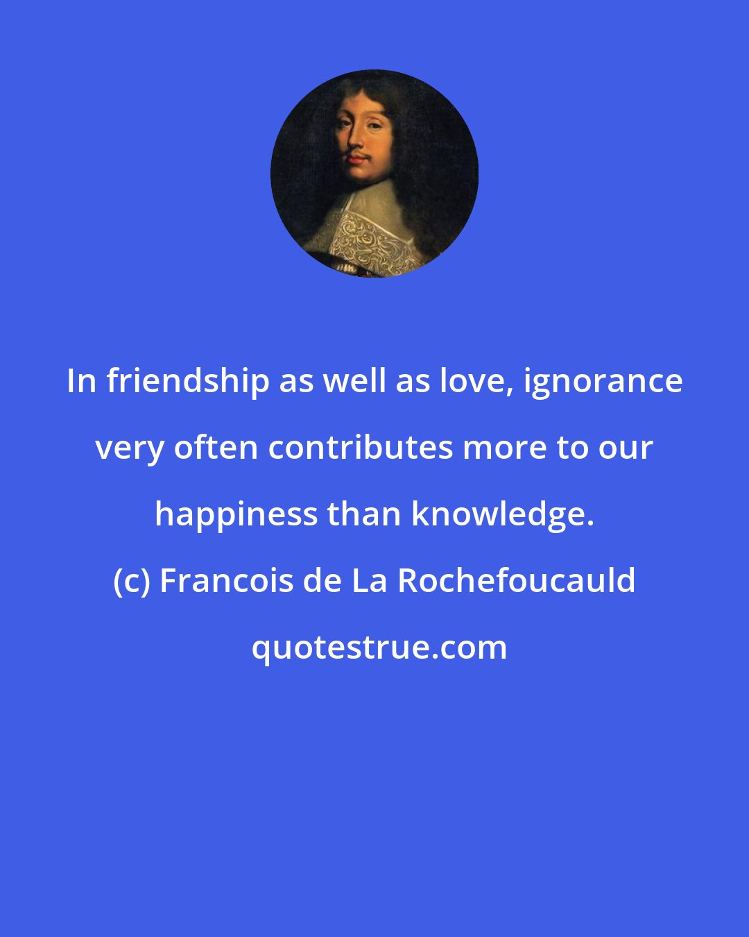 Francois de La Rochefoucauld: In friendship as well as love, ignorance very often contributes more to our happiness than knowledge.