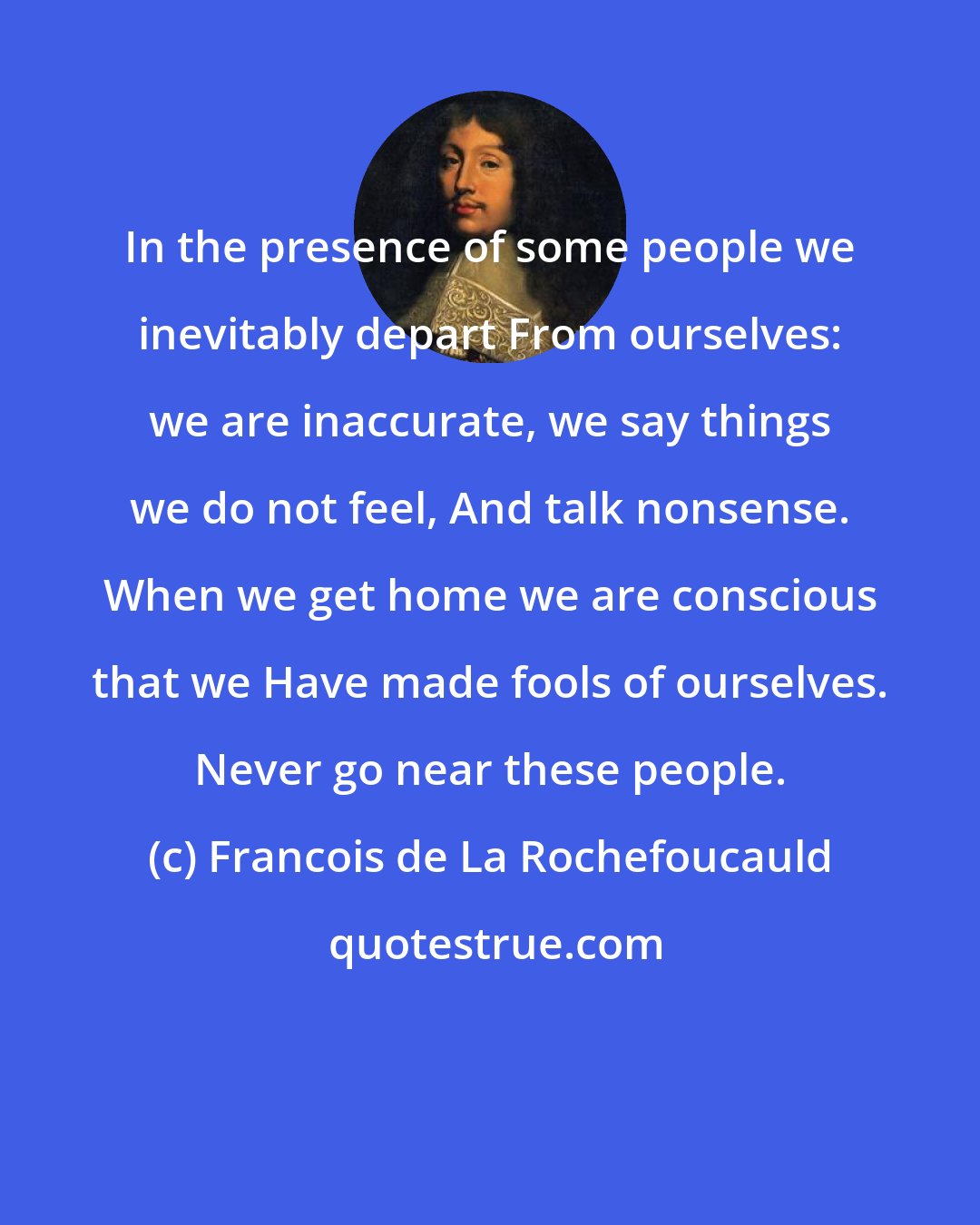 Francois de La Rochefoucauld: In the presence of some people we inevitably depart From ourselves: we are inaccurate, we say things we do not feel, And talk nonsense. When we get home we are conscious that we Have made fools of ourselves. Never go near these people.