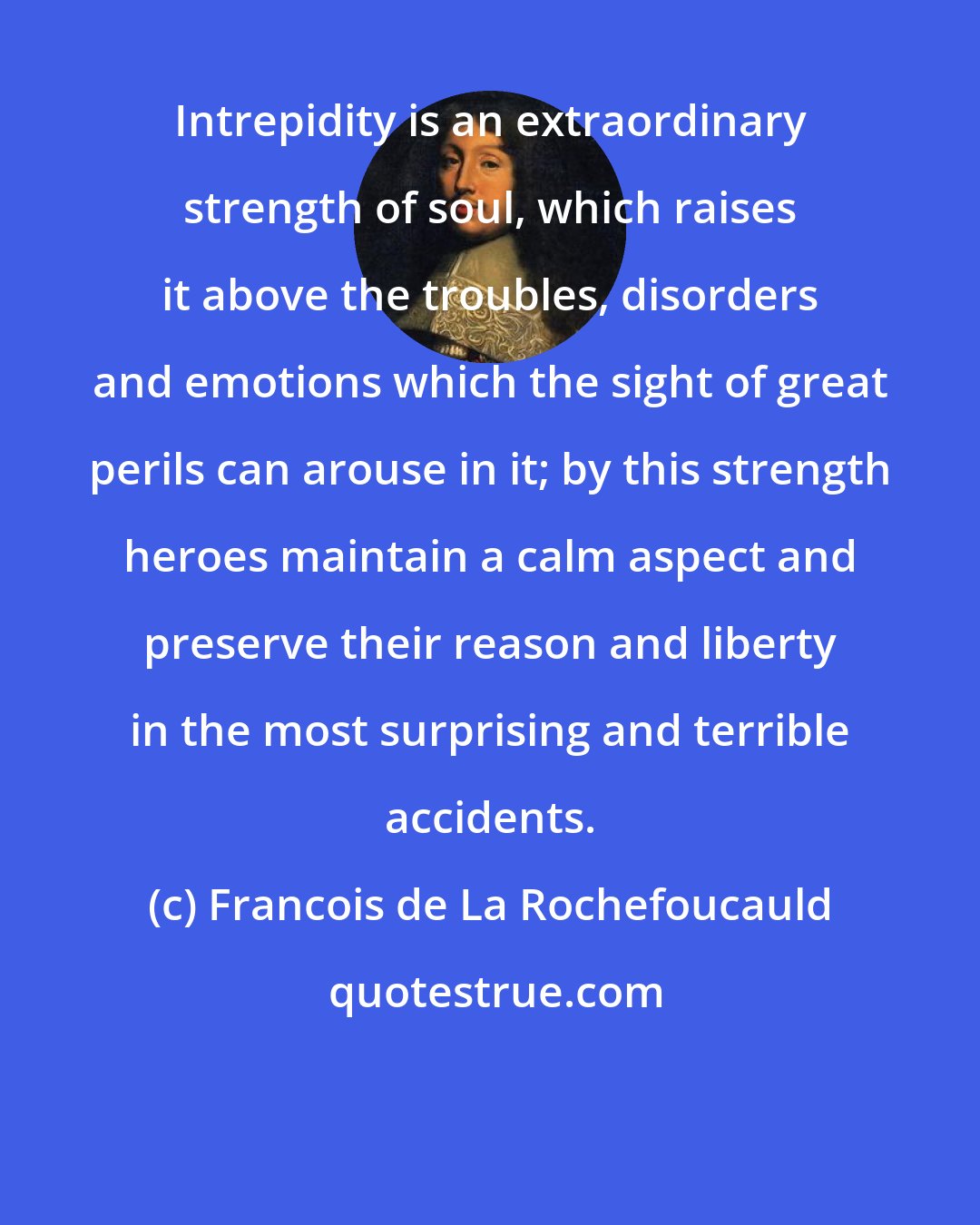 Francois de La Rochefoucauld: Intrepidity is an extraordinary strength of soul, which raises it above the troubles, disorders and emotions which the sight of great perils can arouse in it; by this strength heroes maintain a calm aspect and preserve their reason and liberty in the most surprising and terrible accidents.