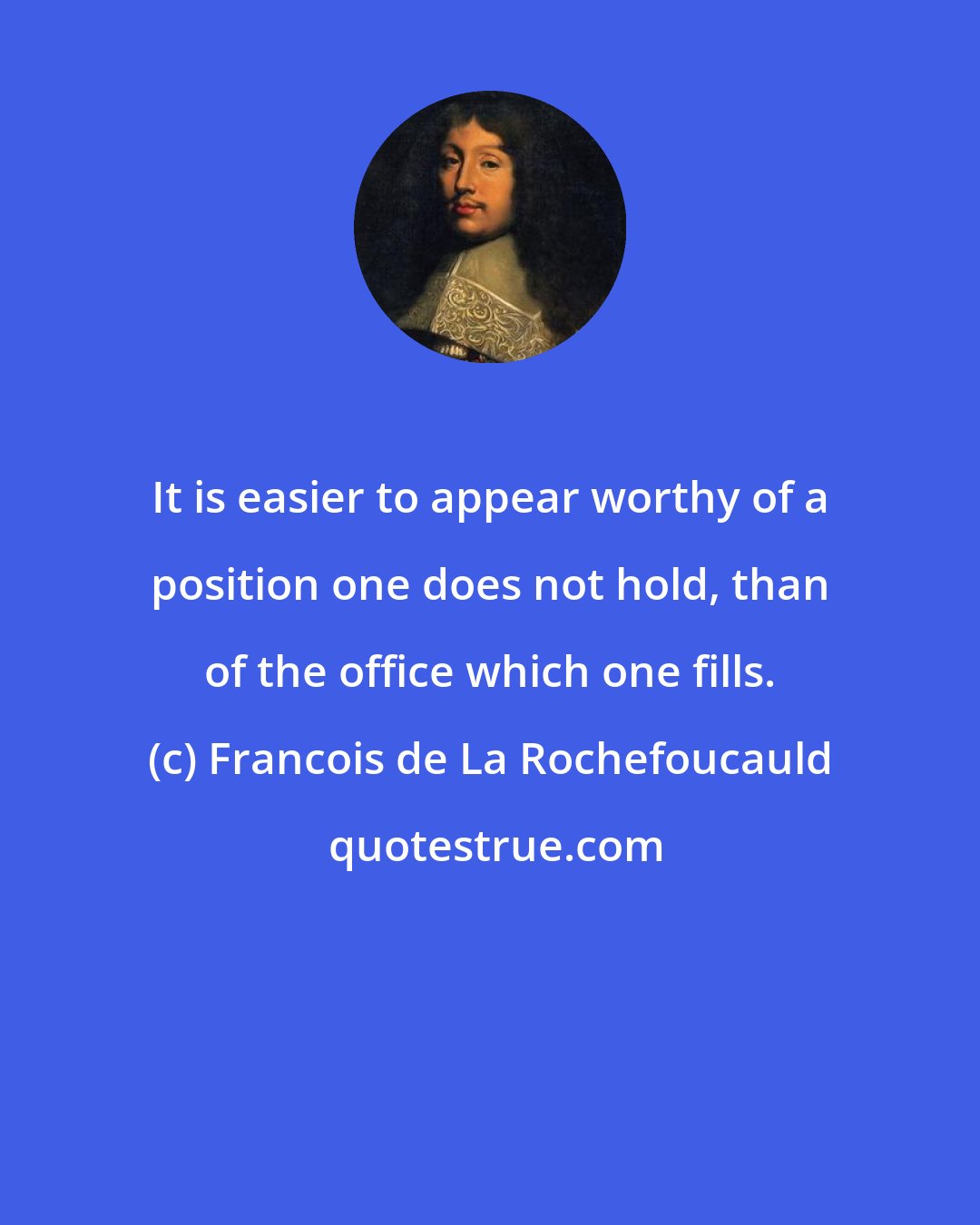 Francois de La Rochefoucauld: It is easier to appear worthy of a position one does not hold, than of the office which one fills.