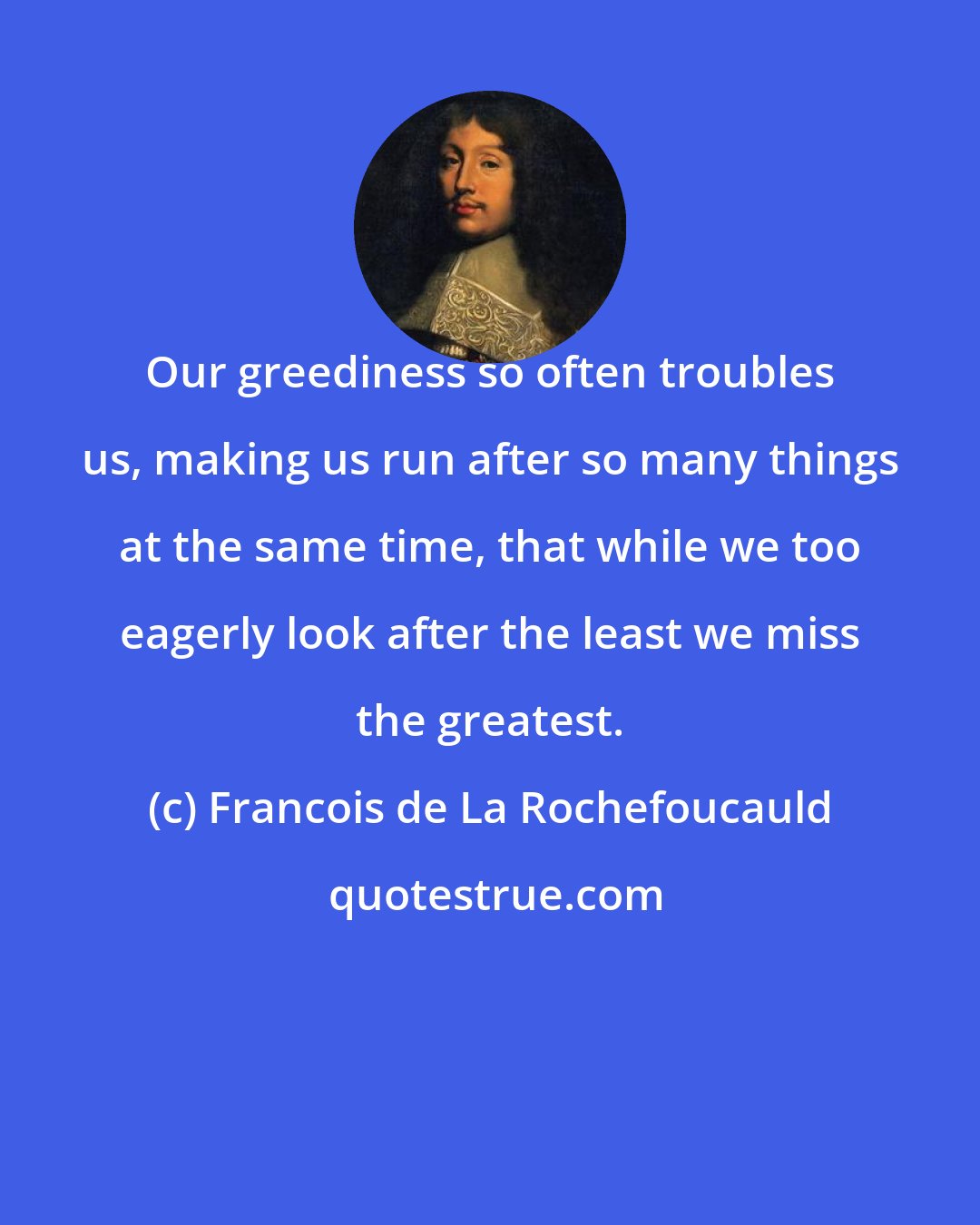 Francois de La Rochefoucauld: Our greediness so often troubles us, making us run after so many things at the same time, that while we too eagerly look after the least we miss the greatest.