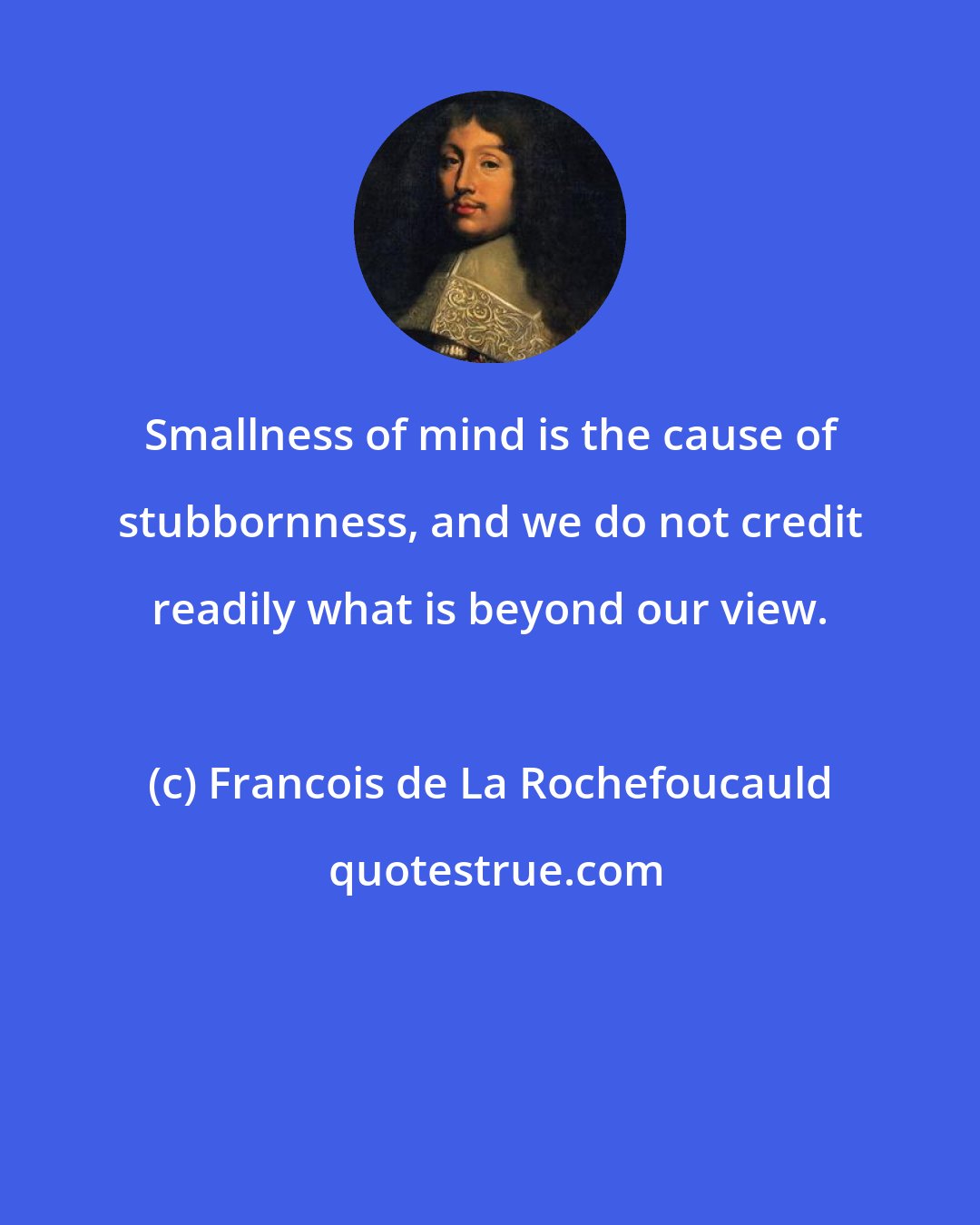 Francois de La Rochefoucauld: Smallness of mind is the cause of stubbornness, and we do not credit readily what is beyond our view.