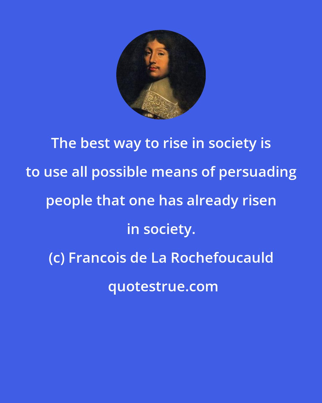 Francois de La Rochefoucauld: The best way to rise in society is to use all possible means of persuading people that one has already risen in society.