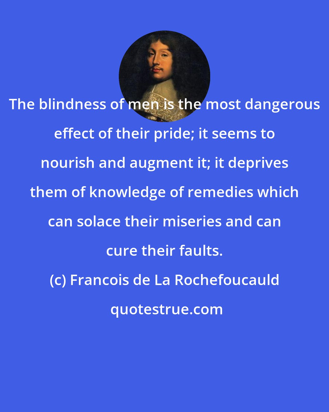 Francois de La Rochefoucauld: The blindness of men is the most dangerous effect of their pride; it seems to nourish and augment it; it deprives them of knowledge of remedies which can solace their miseries and can cure their faults.