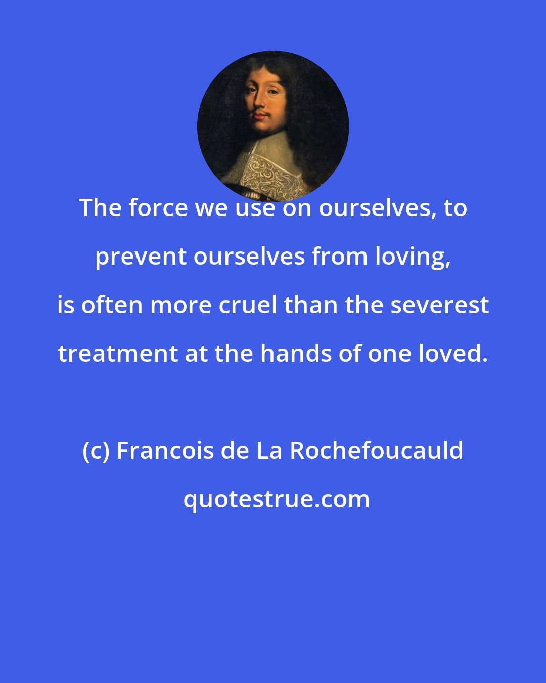 Francois de La Rochefoucauld: The force we use on ourselves, to prevent ourselves from loving, is often more cruel than the severest treatment at the hands of one loved.