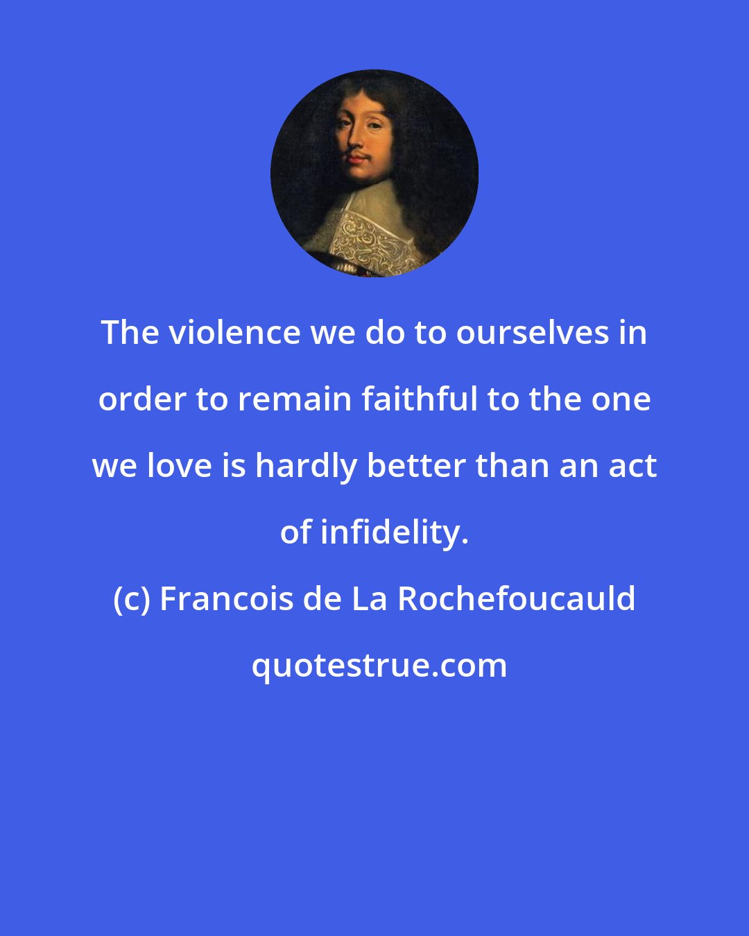 Francois de La Rochefoucauld: The violence we do to ourselves in order to remain faithful to the one we love is hardly better than an act of infidelity.