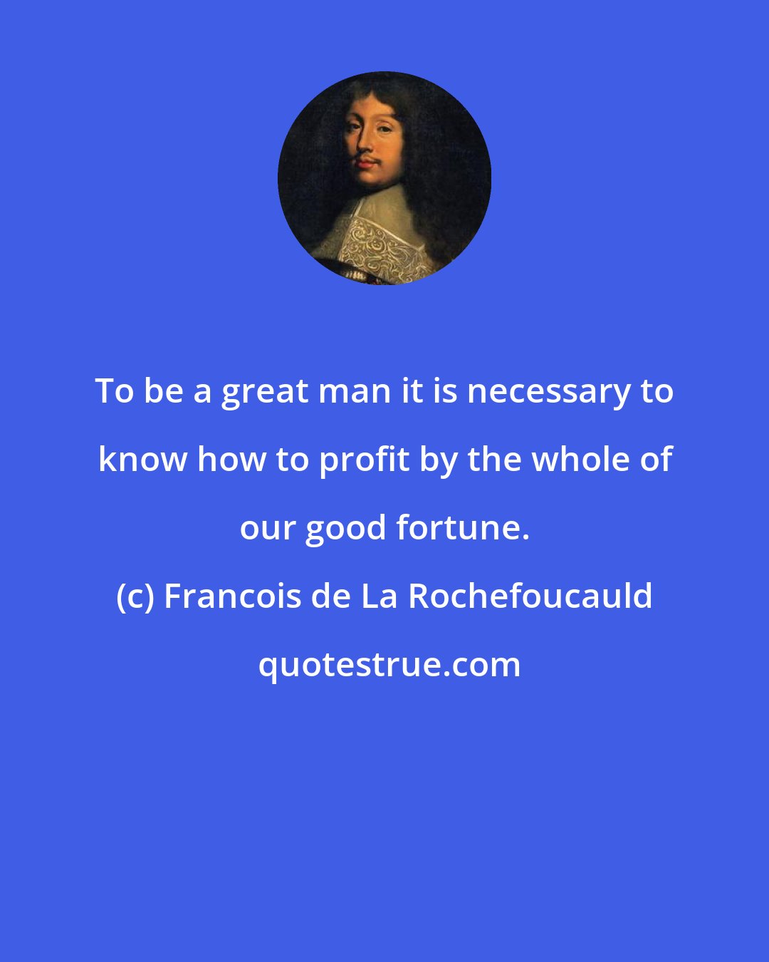 Francois de La Rochefoucauld: To be a great man it is necessary to know how to profit by the whole of our good fortune.