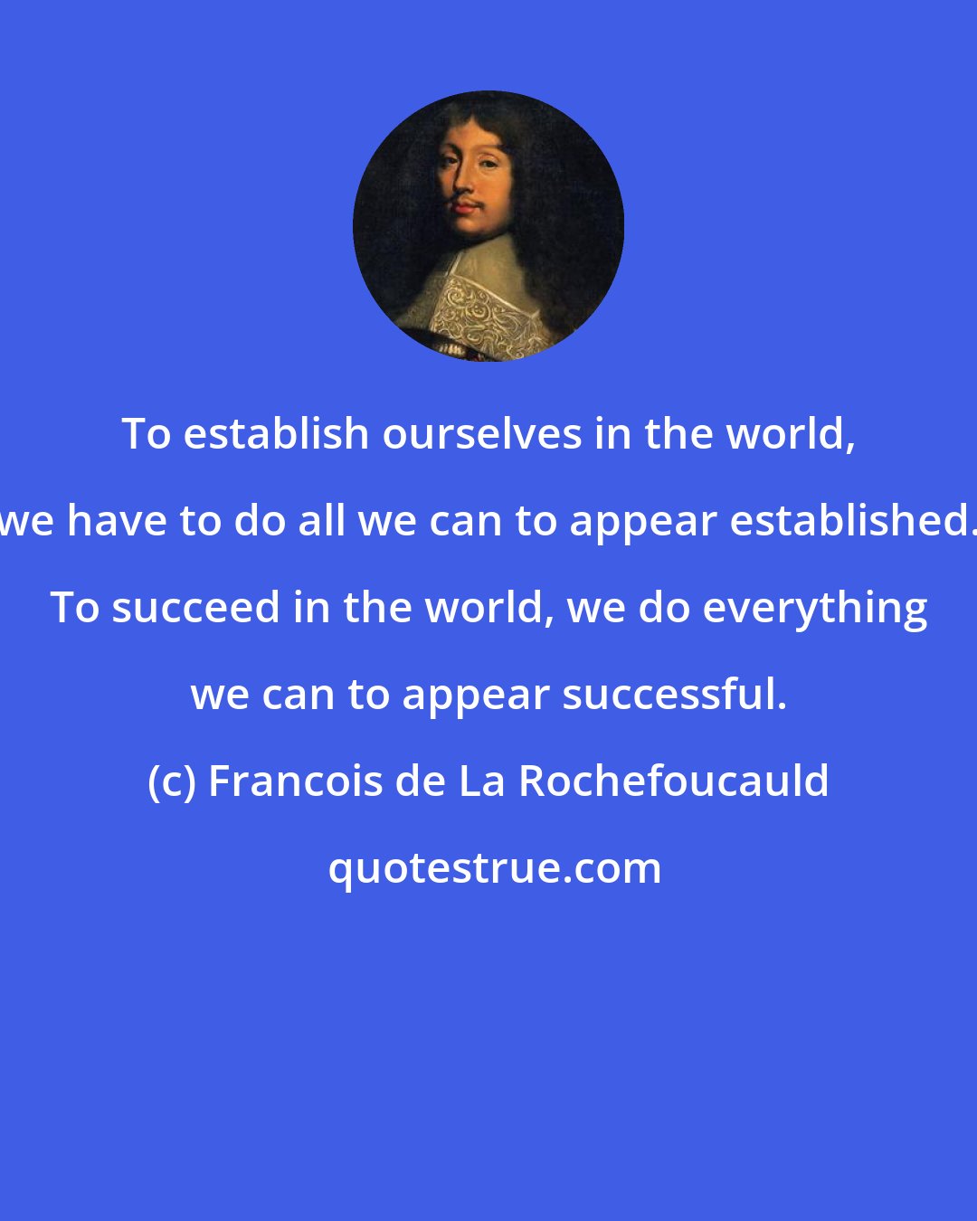 Francois de La Rochefoucauld: To establish ourselves in the world, we have to do all we can to appear established. To succeed in the world, we do everything we can to appear successful.