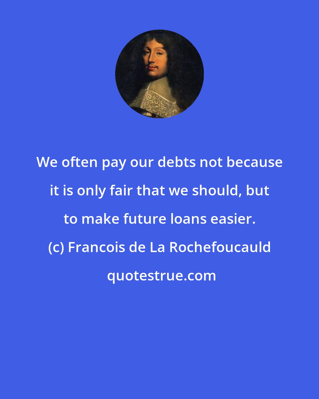 Francois de La Rochefoucauld: We often pay our debts not because it is only fair that we should, but to make future loans easier.