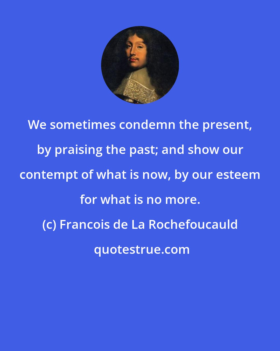 Francois de La Rochefoucauld: We sometimes condemn the present, by praising the past; and show our contempt of what is now, by our esteem for what is no more.