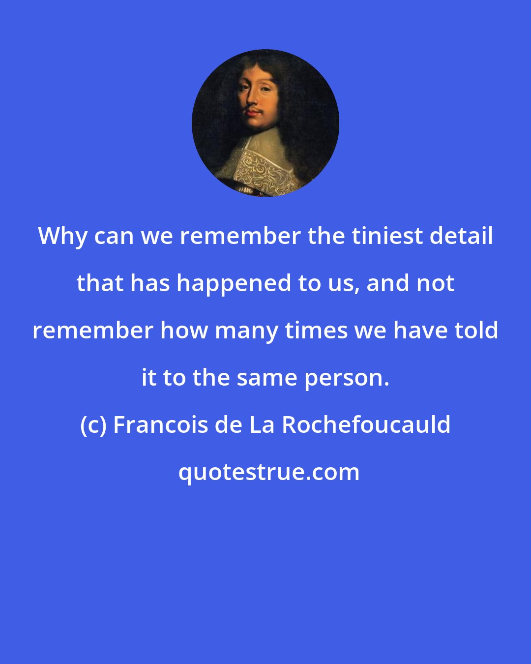 Francois de La Rochefoucauld: Why can we remember the tiniest detail that has happened to us, and not remember how many times we have told it to the same person.